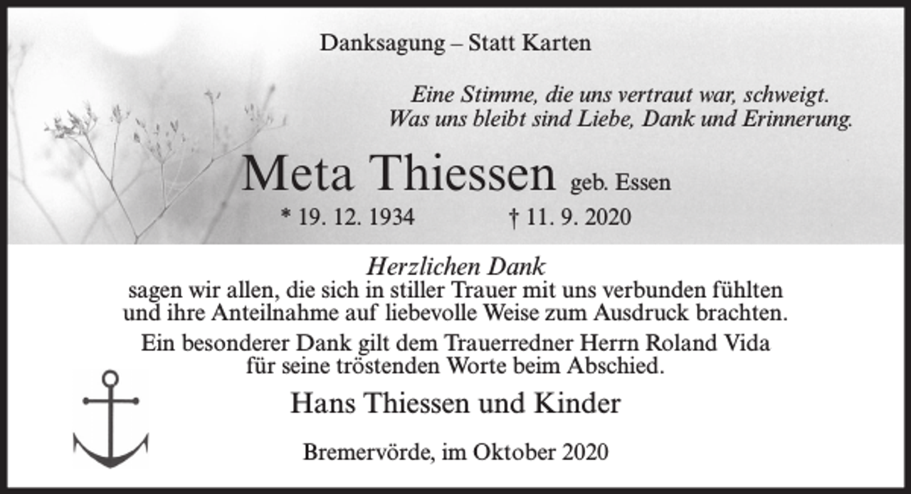 <p>Danksagung – Statt Karten<br />Eine Stimme, die uns vertraut war, schweigt.<br />Was uns bleibt sind Liebe, Dank und Erinnerung.</p><p>Meta Thiessen geb. Essen<br />* 19. 12. 1934</p><p>† 11. 9. 2020</p><p>Herzlichen Dank</p><p>sagen wir allen, die sich in stiller Trauer mit uns verbunden fühlten<br />und ihre Anteilnahme auf liebevolle Weise zum Ausdruck brachten.<br />Ein besonderer Dank gilt dem Trauerredner Herrn Roland Vida<br />für seine tröstenden Worte beim Abschied.</p><p>Hans Thiessen und Kinder<br />Bremervörde, im Oktober 2020</p>