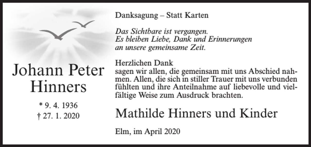 <p>Danksagung – Statt Karten<br />Das Sichtbare ist vergangen.<br />Es bleiben Liebe, Dank und Erinnerungen<br />an unsere gemeinsame Zeit.</p><p>Johann Peter<br />Hinners<br />* 9. 4. 1936<br />† 27. 1. 2020</p><p>Herzlichen Dank<br />sagen wir allen, die gemeinsam mit uns Abschied nahmen. Allen, die sich in stiller Trauer mit uns verbunden<br />fühlten und ihre Anteilnahme auf liebevolle und vielfältige Weise zum Ausdruck brachten.</p><p>Mathilde Hinners und Kinder<br />Elm, im April 2020</p>