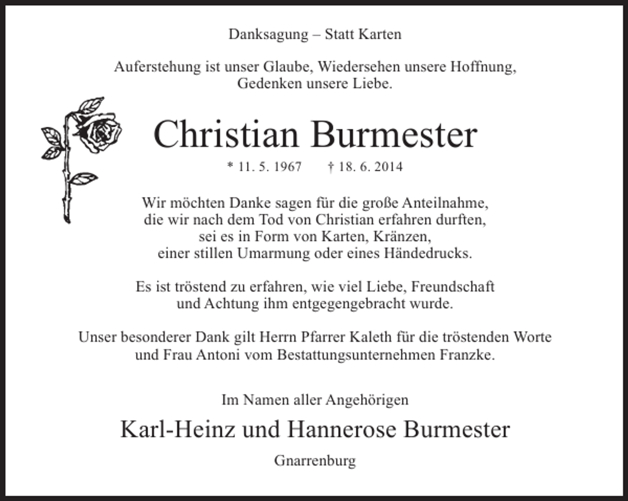 <p>Danksagung – Statt Karten<br />Auferstehung ist unser Glaube, Wiedersehen unsere Hoffnung,<br />Gedenken unsere Liebe.</p><p>Christian Burmester<br />* 11. 5. 1967</p><p>† 18. 6. 2014</p><p>Wir möchten Danke sagen für die große Anteilnahme,<br />die wir nach dem Tod von Christian erfahren durften,<br />sei es in Form von Karten, Kränzen,<br />einer stillen Umarmung oder eines Händedrucks.<br />Es ist tröstend zu erfahren, wie viel Liebe, Freundschaft<br />und Achtung ihm entgegengebracht wurde.<br />Unser besonderer Dank gilt Herrn Pfarrer Kaleth für die tröstenden Worte<br />und Frau Antoni vom Bestattungsunternehmen Franzke.<br />Im Namen aller Angehörigen</p><p>Karl-Heinz und Hannerose Burmester<br />Gnarrenburg</p>