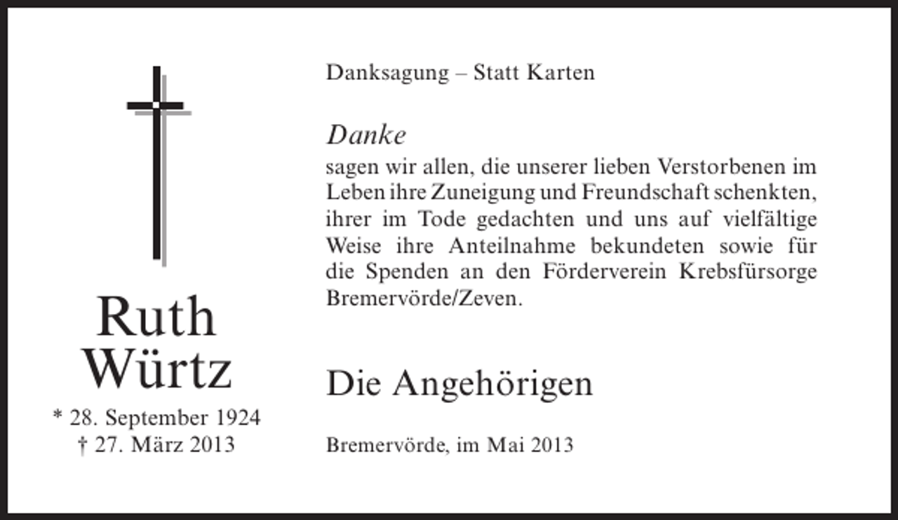 <p>Danksagung – Statt Karten</p><p>Danke</p><p>Ruth<br />Würtz<br />* 28. September 1924<br />† 27. März 2013</p><p>sagen wir allen, die unserer lieben Verstorbenen im<br />Leben ihre Zuneigung und Freundschaft schenkten,<br />ihrer im Tode gedachten und uns auf vielfältige<br />Weise ihre Anteilnahme bekundeten sowie für<br />die Spenden an den Förderverein Krebsfürsorge<br />B<br />­ remervörde/Zeven.</p><p>Die Angehörigen<br />Bremervörde, im Mai 2013</p>