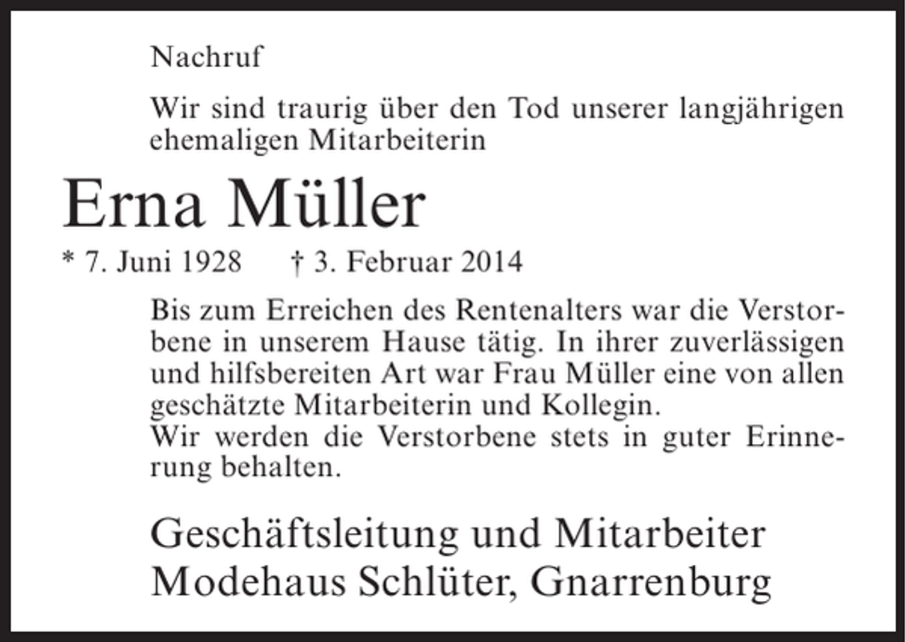 <p>Nachruf<br />Wir sind traurig über den Tod unserer langjährigen<br />ehemaligen Mitarbeiterin</p><p>Erna Müller<br />* 7. Juni 1928</p><p>† 3. Februar 2014</p><p>Bis zum Erreichen des Rentenalters war die Verstorbene in unserem Hause tätig. In ihrer zuverlässigen<br />und hilfsbereiten Art war Frau Müller eine von allen<br />geschätzte Mitarbeiterin und Kollegin.<br />Wir werden die Verstorbene stets in guter Erinnerung behalten.</p><p>Geschäftsleitung und Mitarbeiter<br />Modehaus Schlüter, Gnarrenburg</p>