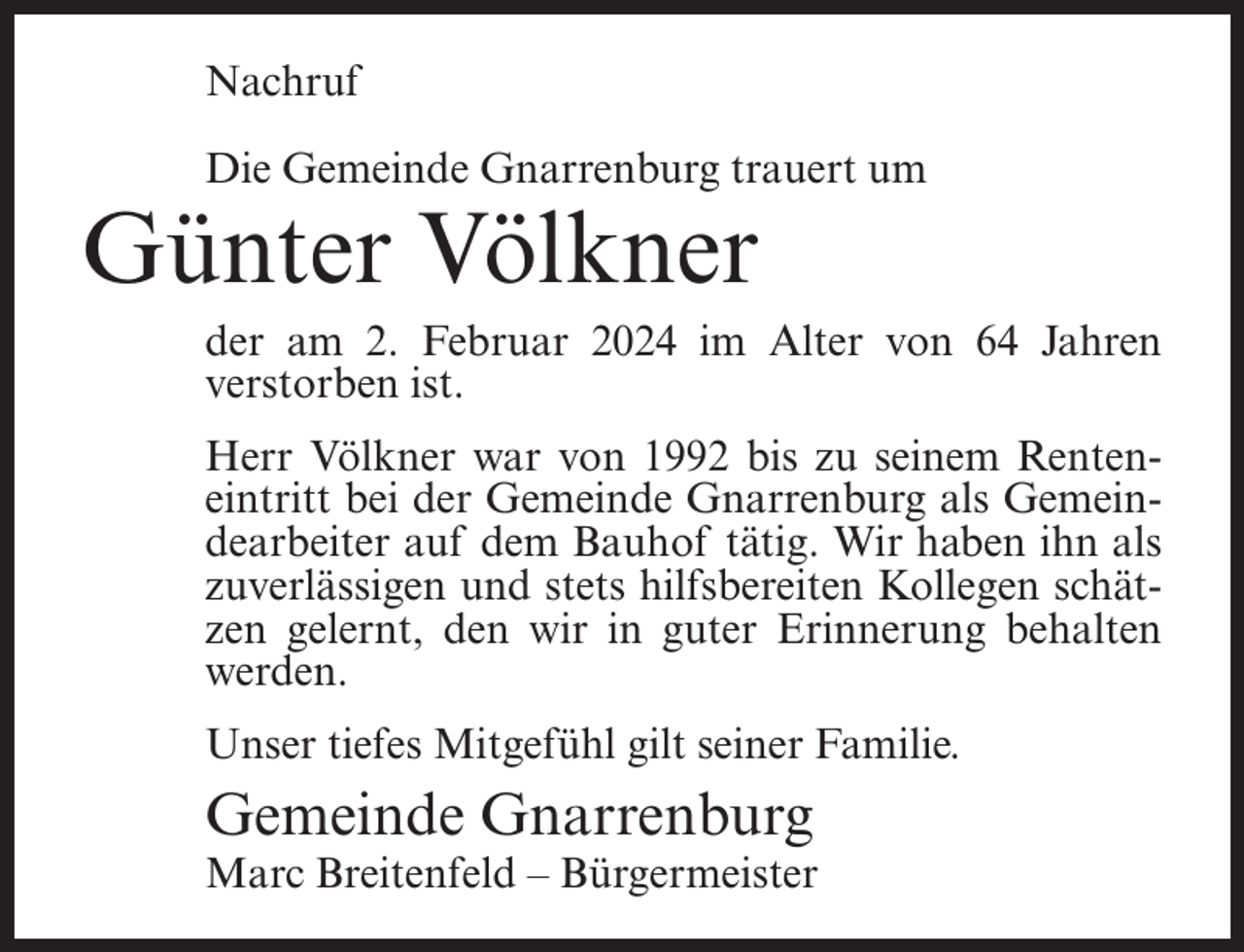 <p>Nachruf<br />Die Gemeinde Gnarrenburg trauert um</p><p>Günter Völkner</p><p>der am 2. Februar 2024 im Alter von 64 Jahren<br />verstorben ist.<br />Herr Völkner war von 1992 bis zu seinem Renteneintritt bei der Gemeinde Gnarrenburg als Gemeindearbeiter auf dem Bauhof tätig. Wir haben ihn als<br />zuverlässigen und stets hilfsbereiten Kollegen schätzen gelernt, den wir in guter Erinnerung behalten<br />werden.<br />Unser tiefes Mitgefühl gilt seiner Familie.</p><p>Gemeinde Gnarrenburg</p><p>Marc Breitenfeld – Bürgermeister</p>