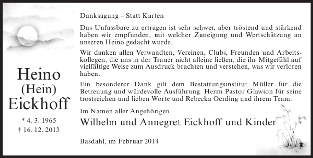 <p>Danksagung – Statt Karten</p><p>Heino<br />(Hein)</p><p>Eickhoff<br />* 4. 3. 1965<br />† 16. 12. 2013</p><p>Das Unfassbare zu ertragen ist sehr schwer, aber tröstend und stärkend<br />haben wir empfunden, mit welcher Zuneigung und Wertschätzung an<br />unseren Heino gedacht wurde.<br />Wir danken allen Verwandten, Vereinen, Clubs, Freunden und Arbeitskollegen, die uns in der Trauer nicht alleine ließen, die ihr Mitgefühl auf<br />vielfältige Weise zum Ausdruck brachten und verstehen, was wir ­ erloren<br />v<br />haben.<br />Ein besonderer Dank gilt dem Bestattungsinstitut Müller für die<br />B<br />­ etreuung und würdevolle Ausführung. Herrn Pastor Glawion für seine<br />trostreichen und lieben Worte und Rebecka Oerding und ihrem Team.<br />Im Namen aller Angehörigen</p><p>Wilhelm und Annegret Eickhoff und Kinder<br />Basdahl, im Februar 2014</p>