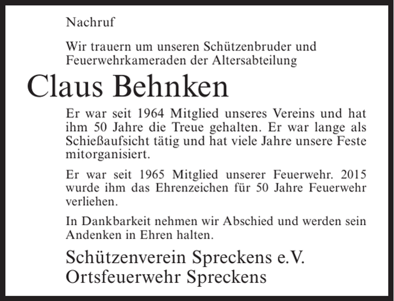 <p>Nachruf<br />Wir trauern um unseren Schützenbruder und<br />Feuerwehrkameraden der Altersabteilung</p><p>Claus Behnken</p><p>Er war seit 1964 Mitglied unseres Vereins und hat<br />ihm 50 Jahre die Treue gehalten. Er war lange als<br />Schießaufsicht tätig und hat viele Jahre unsere Feste<br />mitorganisiert.<br />Er war seit 1965 Mitglied unserer Feuerwehr. 2015<br />wurde ihm das Ehrenzeichen für 50 Jahre Feuerwehr<br />verliehen.<br />In Dankbarkeit nehmen wir Abschied und werden sein<br />Andenken in Ehren halten.</p><p>Schützenverein Spreckens e.V.<br />Ortsfeuerwehr Spreckens</p>