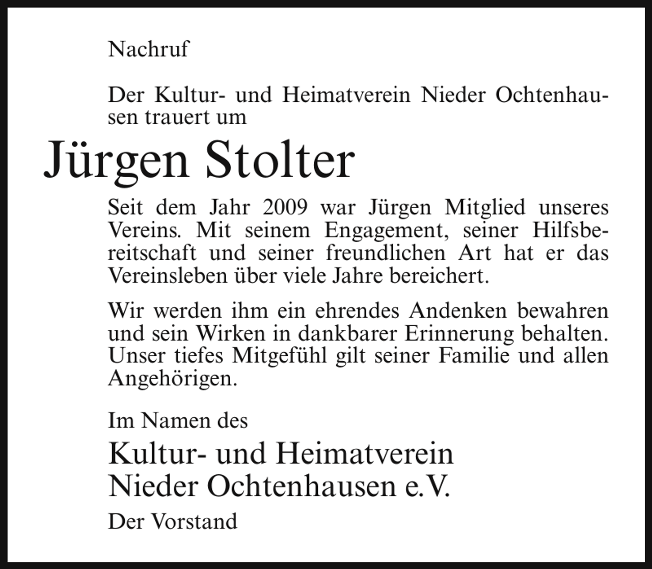<p>Nachruf<br />Der Kultur- und Heimatverein Nieder Ochtenhausen trauert um</p><p>Jürgen Stolter</p><p>Seit dem Jahr 2009 war Jürgen Mitglied unseres<br />Vereins. Mit seinem Engagement, seiner Hilfsbereitschaft und seiner freundlichen Art hat er das<br />Vereinsleben über viele Jahre bereichert.<br />Wir werden ihm ein ehrendes Andenken bewahren<br />und sein Wirken in dankbarer Erinnerung behalten.<br />Unser tiefes Mitgefühl gilt seiner Familie und allen<br />Angehörigen.<br />Im Namen des</p><p>Kultur- und Heimatverein<br />Nieder Ochtenhausen e.V.</p><p>Der Vorstand</p>