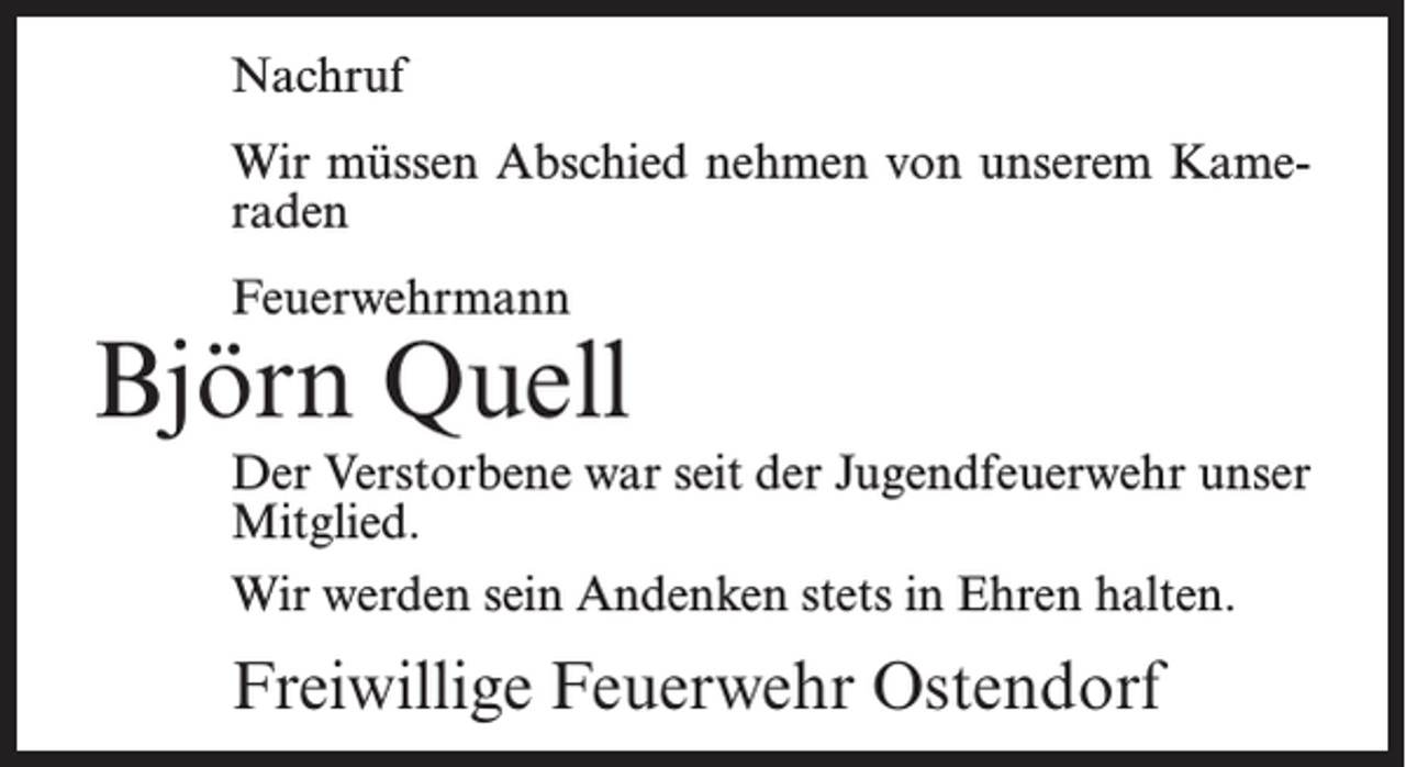 <p>Nachruf<br />Wir müssen Abschied nehmen von unserem Kameraden<br />Feuerwehrmann</p><p>Björn Quell<br />Der Verstorbene war seit der Jugendfeuerwehr unser<br />Mitglied.<br />Wir werden sein Andenken stets in Ehren halten.</p><p>Freiwillige Feuerwehr Ostendorf</p>