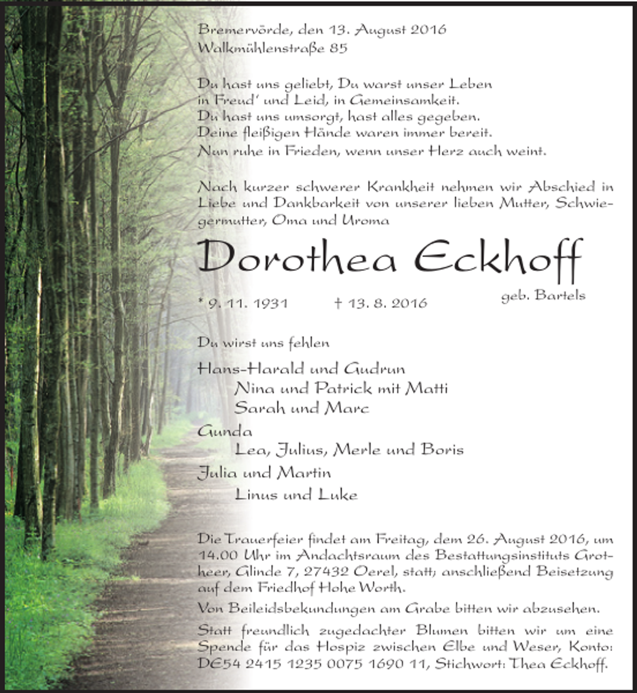 <p>Bremervörde, den 13. August 2016<br />Walkmühlenstraße 85<br />Du hast uns geliebt, Du warst unser Leben<br />in Freud‘ und Leid, in Gemeinsamkeit.<br />Du hast uns umsorgt, hast alles gegeben.<br />Deine fleißigen Hände waren immer bereit.<br />Nun ruhe in Frieden, wenn unser Herz auch weint.<br />Nach kurzer schwerer Krankheit nehmen wir Abschied in<br />Liebe und Dankbarkeit von unserer lieben Mutter, Schwiegermutter, Oma und Uroma</p><p>Dorothea Eckhoff<br />* 9. 11. 1931</p><p>† 13. 8. 2016</p><p>geb. Bartels</p><p>Du wirst uns fehlen</p><p>Hans-Harald und Gudrun<br />Nina und Patrick mit Matti<br />Sarah und Marc<br />Gunda<br />Lea, Julius, Merle und Boris<br />Julia und Martin<br />Linus und Luke<br />Die Trauerfeier findet am Freitag, dem 26. August 2016, um<br />14.00 Uhr im Andachtsraum des Bestattungsinstituts Grotheer, Glinde 7, 27432 Oerel, statt; anschließend Beisetzung<br />auf dem Friedhof Hohe Worth.<br />Von Beileidsbekundungen am Grabe bitten wir abzusehen.<br />Statt freundlich zugedachter Blumen bitten wir um eine<br />Spende für das Hospiz zwischen Elbe und Weser, Konto:<br />DE54 2415 1235 0075 1690 11, Stichwort: Thea Eckhoff.</p>