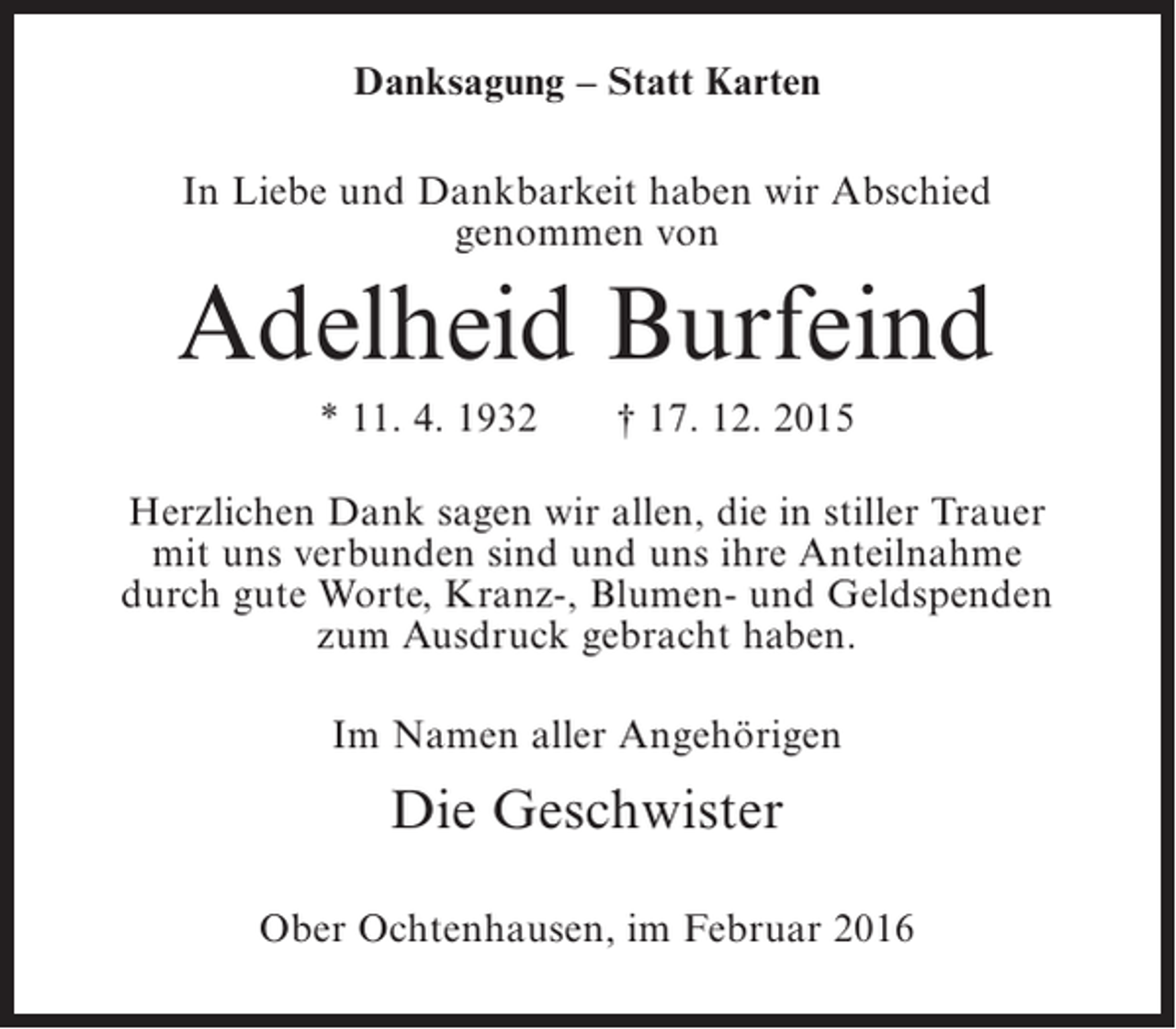 <p>Danksagung – Statt Karten<br />In Liebe und Dankbarkeit haben wir Abschied<br />genommen von</p><p>Adelheid Burfeind<br />* 11. 4. 1932</p><p>† 17. 12. 2015</p><p>Herzlichen Dank sagen wir allen, die in stiller Trauer<br />mit uns verbunden sind und uns ihre Anteilnahme<br />durch gute Worte, Kranz-, Blumen- und Geldspenden<br />zum Ausdruck gebracht haben.<br />Im Namen aller Angehörigen</p><p>Die Geschwister<br />Ober Ochtenhausen, im Februar 2016</p>