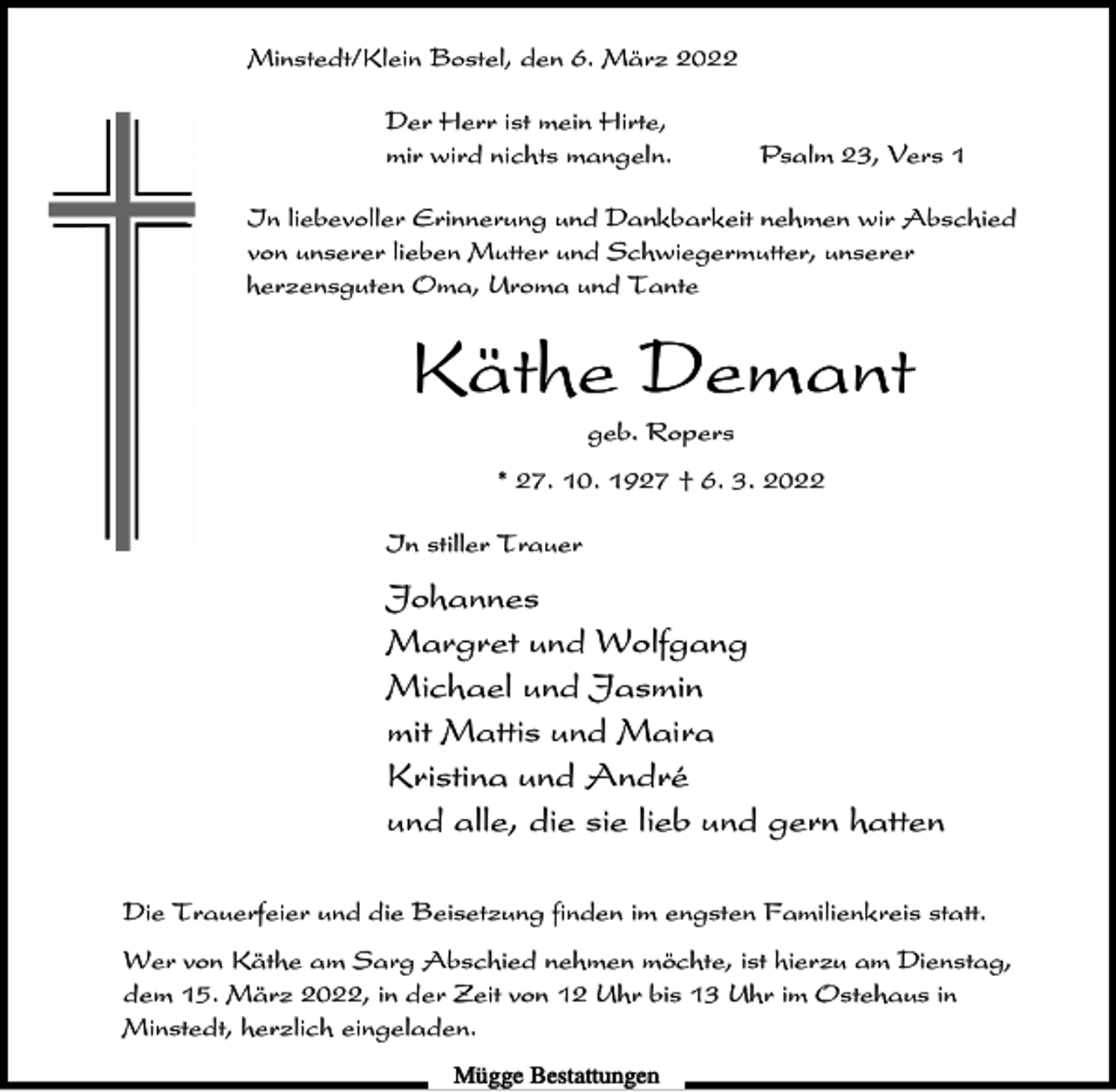 <p>Minstedt/Klein Bostel, den 6. März 2022<br />Der Herr ist mein Hirte,<br />mir wird nichts mangeln.</p><p>Psalm 23, Vers 1</p><p>In liebevoller Erinnerung und Dankbarkeit nehmen wir Abschied<br />von unserer lieben Mutter und Schwiegermutter, unserer<br />herzensguten Oma, Uroma und Tante</p><p>Käthe Demant<br />geb. Ropers<br />* 27. 10. 1927 † 6. 3. 2022<br />In stiller Trauer</p><p>Johannes<br />Margret und Wolfgang<br />Michael und Jasmin<br />mit Mattis und Maira<br />Kristina und André<br />und alle, die sie lieb und gern hatten<br />Die Trauerfeier und die Beisetzung finden im engsten Familienkreis statt.<br />Wer von Käthe am Sarg Abschied nehmen möchte, ist hierzu am Dienstag,<br />dem 15. März 2022, in der Zeit von 12 Uhr bis 13 Uhr im Ostehaus in<br />Minstedt, herzlich eingeladen.<br />Mügge Bestattungen</p>