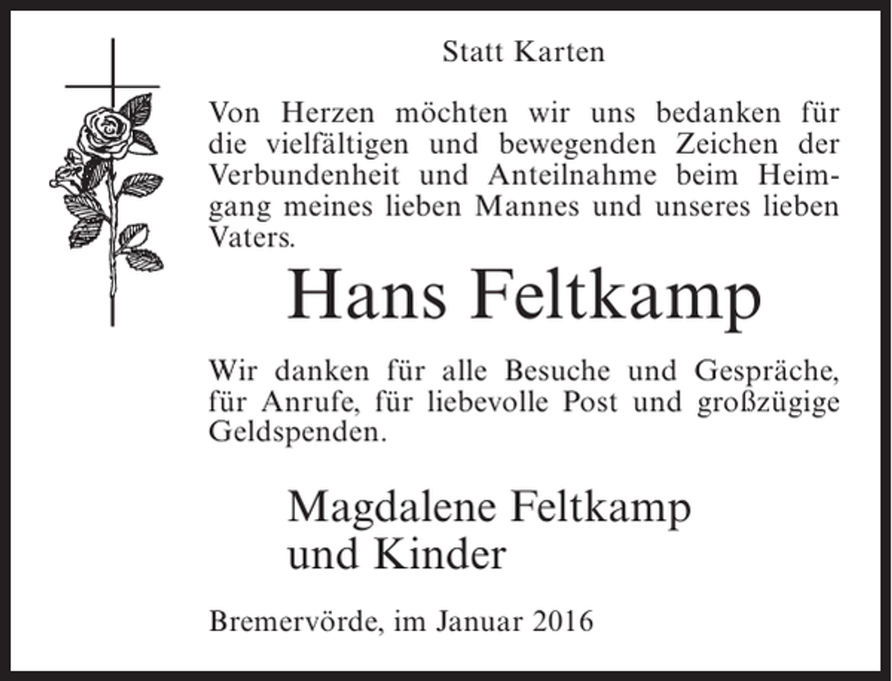 <p>Statt Karten<br />Von Herzen möchten wir uns bedanken für<br />die vielfältigen und bewegenden Zeichen der<br />Verbundenheit und Anteilnahme beim Heimgang meines lieben Mannes und unseres lieben<br />Vaters.</p><p>Hans Feltkamp</p><p>Wir danken für alle Besuche und Gespräche,<br />für Anrufe, für liebevolle Post und großzügige<br />Geldspenden.</p><p>Magdalene Feltkamp<br />und Kinder<br />Bremervörde, im Januar 2016</p>