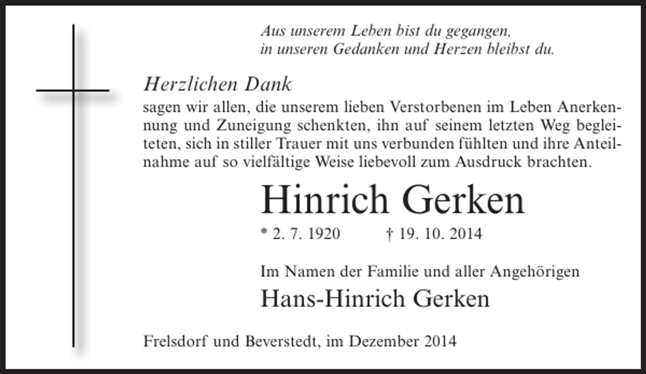 <p>Aus unserem Leben bist du gegangen,<br />in unseren Gedanken und Herzen bleibst du.</p><p>Herzlichen Dank<br />sagen wir allen, die unserem lieben Verstorbenen im Leben Anerkennung und Zuneigung schenkten, ihn auf seinem letzten Weg begleiteten, sich in stiller Trauer mit uns verbunden fühlten und ihre Anteilnahme auf so vielfältige Weise liebevoll zum Ausdruck brachten.</p><p>Hinrich Gerken<br />* 2. 7. 1920</p><p>† 19. 10. 2014</p><p>Im Namen der Familie und aller Angehörigen</p><p>Hans-Hinrich Gerken<br />Frelsdorf und Beverstedt, im Dezember 2014</p>