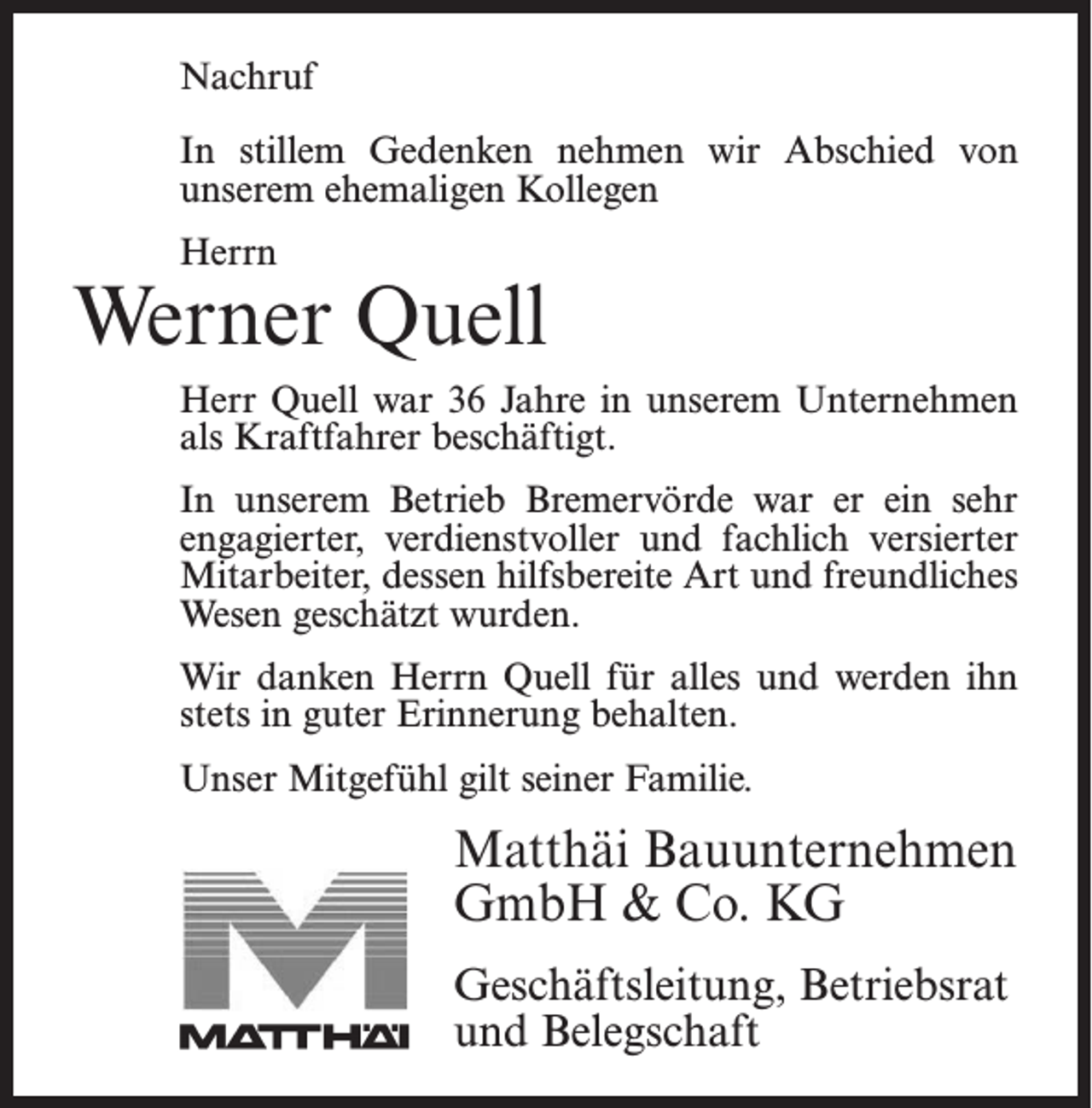 <p>Nachruf</p><p>Nachruf</p><p>In Instillem<br />stillemGedenken<br />Gedenken nehmen<br />nehmen wir<br />wir Abschied<br />Abschied von<br />von<br />unserem<br />ehemaligen<br />Kollegen<br />­unserem<br />ehemaligen<br />Kollegen</p><p>Herrn<br />Herrn</p><p>Werner<br />Quell<br />Jonny Bostelmann<br />Herr<br />Quell war<br />3618Jahre<br />nternehmen<br />Herr<br />Bostelmann<br />war<br />Jahreininunserem<br />unserem ­U<br />Unternehmen<br />als Kraftfahrer beschäftigt.<br />als Facharbeiter beschäftigt. In unserem Betrieb<br />Bremervörde<br />er ein sehr<br />engagierter,<br />verdienstvoller<br />In unseremwarBetrieb<br />Bremervörde<br />war<br />er ein sehr<br />und<br />fachlich versierter<br />Mitarbeiter,<br />der durch<br />seine<br />engagierter,<br />verdienstvoller<br />und fachlich<br />versierter<br />hilfsbereite<br />Art dessen<br />und sein<br />freundliches<br />geschätzt<br />Mitarbeiter,<br />hilfsbereite<br />Art Wesen<br />und freundliches<br />wurde.<br />Wesen geschätzt wurden.<br />danken<br />Herrn<br />Quell für<br />ihn<br />WirWir<br />danken<br />Herrn<br />Bostelmann<br />füralles<br />alles und<br />und werden<br />werden ihn<br />stets<br />guter<br />Erinnerung<br />behalten.<br />stets<br />in in<br />guter<br />Erinnerung<br />behalten.<br />Unser Mitgefühl gilt seiner Familie.</p><p>Unser Mitgefühl gilt seiner Familie.</p><p>Matthäi Bauunternehmen<br />Matthäi Bauunternehmen<br />GmbH<br />&amp; Co. KG<br />GmbH &amp; Co. KG<br />Geschäftsleitung,<br />Betriebsrat<br />Geschäftsleitung, Betriebsrat<br />und Belegschaft<br />und Belegschaft</p>