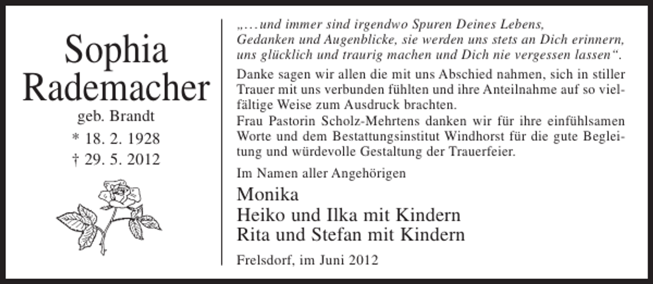 <p>Sophia<br />Rademacher<br />geb. Brandt<br />* 18. 2. 1928<br />† 29. 5. 2012</p><p>„...und immer sind irgendwo Spuren Deines Lebens,<br />Gedanken und Augenblicke, sie werden uns stets an Dich erinnern,<br />uns glücklich und traurig machen und Dich nie vergessen lassen“.<br />Danke sagen wir allen die mit uns Abschied nahmen, sich in stiller<br />Trauer mit uns verbunden fühlten und ihre Anteilnahme auf so vielfältige Weise zum Ausdruck brachten.<br />Frau Pastorin Scholz-Mehrtens danken wir für ihre einfühlsamen<br />Worte und dem Bestattungsinstitut Windhorst für die gute Begleitung und würdevolle Gestaltung der Trauerfeier.<br />Im Namen aller Angehörigen</p><p>Monika<br />Heiko und Ilka mit Kindern<br />Rita und Stefan mit Kindern<br />Frelsdorf, im Juni 2012</p>