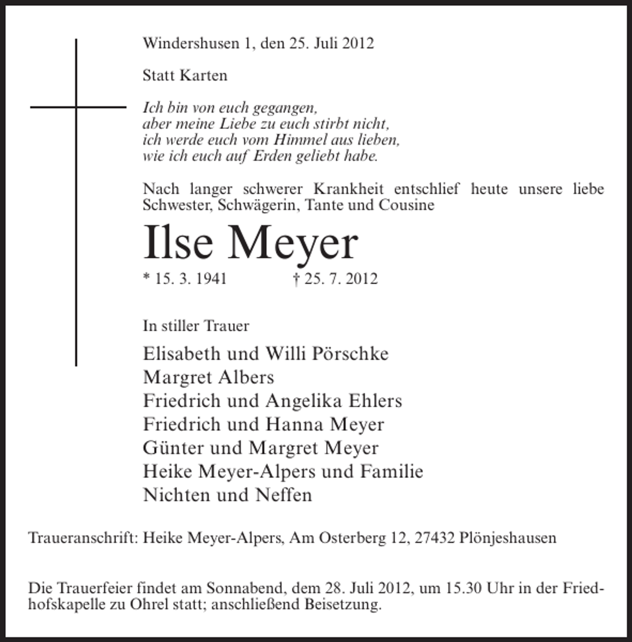 <p>Windershusen 1, den 25. Juli 2012<br />Statt Karten<br />Ich bin von euch gegangen,<br />aber meine Liebe zu euch stirbt nicht,<br />ich werde euch vom Himmel aus lieben,<br />wie ich euch auf Erden geliebt habe.<br />Nach langer schwerer Krankheit entschlief heute unsere liebe<br />Schwester, Schwägerin, Tante und Cousine</p><p>Ilse Meyer<br />* 15. 3. 1941</p><p>† 25. 7. 2012</p><p>In stiller Trauer</p><p>Elisabeth und Willi Pörschke<br />Margret Albers<br />Friedrich und Angelika Ehlers<br />Friedrich und Hanna Meyer<br />Günter und Margret Meyer<br />Heike Meyer-Alpers und Familie<br />Nichten und Neffen<br />Traueranschrift: Heike Meyer-Alpers, Am Osterberg 12, 27432 Plönjeshausen<br />Die Trauerfeier findet am Sonnabend, dem 28. Juli 2012, um 15.30 Uhr in der Friedhofskapelle zu Ohrel statt; anschließend Beisetzung.</p>
