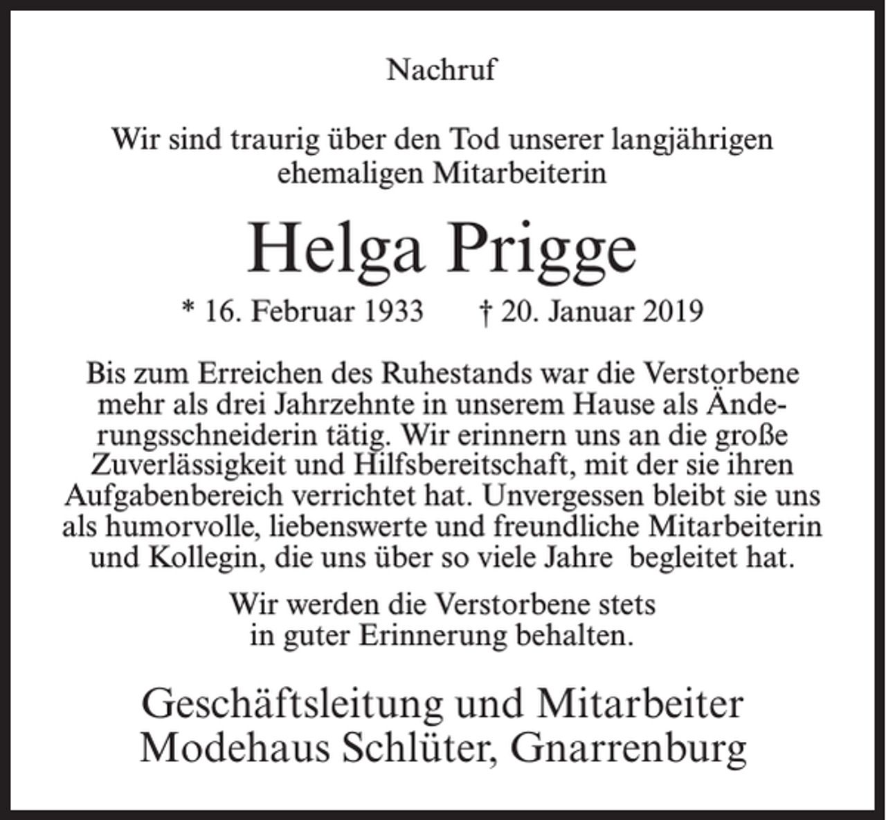 <p>Nachruf<br />Wir sind traurig über den Tod unserer langjährigen<br />ehemaligen Mitarbeiterin</p><p>Helga Prigge<br />* 16. Februar 1933</p><p>† 20. Januar 2019</p><p>Bis zum Erreichen des Ruhestands war die Verstorbene<br />mehr als drei Jahrzehnte in unserem Hause als Änderungsschneiderin tätig. Wir erinnern uns an die große<br />Zuverlässigkeit und Hilfsbereitschaft, mit der sie ihren<br />Aufgabenbereich verrichtet hat. Unvergessen bleibt sie uns<br />als humorvolle, liebenswerte und freundliche Mitarbeiterin<br />und Kollegin, die uns über so viele Jahre begleitet hat.<br />Wir werden die Verstorbene stets<br />in guter Erinnerung behalten.</p><p>Geschäftsleitung und Mitarbeiter<br />Modehaus Schlüter, Gnarrenburg</p>
