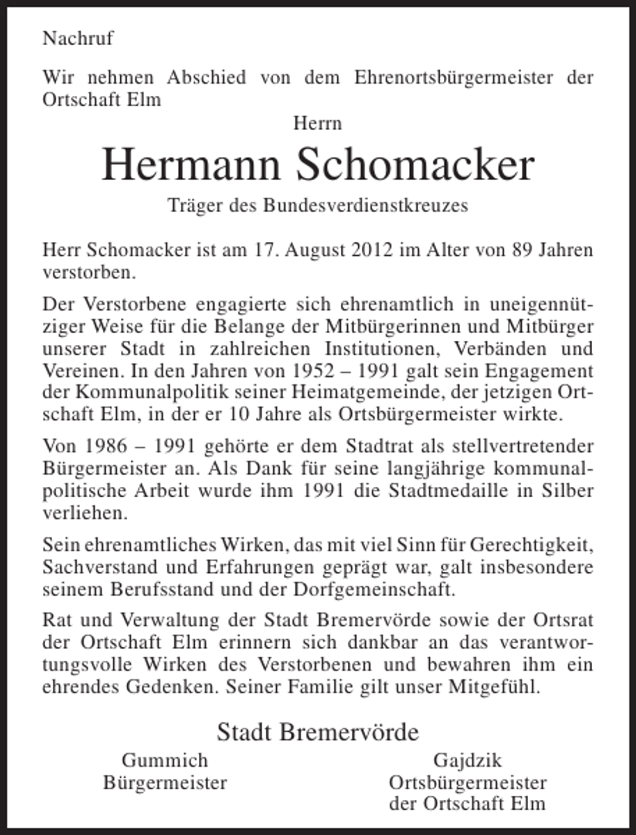 <p>Nachruf<br />Wir nehmen Abschied von dem Ehrenortsbürgermeister der<br />Ortschaft Elm<br />Herrn</p><p>Hermann Schomacker<br />Träger des Bundesverdienstkreuzes<br />Herr Schomacker ist am 17. August 2012 im Alter von 89 Jahren<br />verstorben.<br />Der Verstorbene engagierte sich ehrenamtlich in uneigennütziger Weise für die Belange der Mitbürgerinnen und Mitbürger<br />unserer Stadt in zahlreichen Institutionen, Verbänden und<br />Vereinen. In den Jahren von 1952 – 1991 galt sein Engagement<br />der Kommunalpolitik seiner Heimatgemeinde, der jetzigen Ortschaft Elm, in der er 10 Jahre als Ortsbürgermeister wirkte.<br />Von 1986 – 1991 gehörte er dem Stadtrat als stellvertretender<br />Bürgermeister an. Als Dank für seine langjährige kommunalpolitische Arbeit wurde ihm 1991 die Stadtmedaille in Silber<br />verliehen.<br />Sein ehrenamtliches Wirken, das mit viel Sinn für Gerechtigkeit,<br />Sachverstand und Erfahrungen geprägt war, galt insbesondere<br />seinem Berufsstand und der Dorfgemeinschaft.<br />Rat und Verwaltung der Stadt Bremervörde sowie der Ortsrat<br />der Ortschaft Elm erinnern sich dankbar an das verantwortungsvolle Wirken des Verstorbenen und bewahren ihm ein<br />ehrendes Gedenken. Seiner Familie gilt unser Mitgefühl.</p><p>Stadt Bremervörde<br />Gummich<br />Bürgermeister</p><p>Gajdzik<br />Ortsbürgermeister<br />der Ortschaft Elm</p>