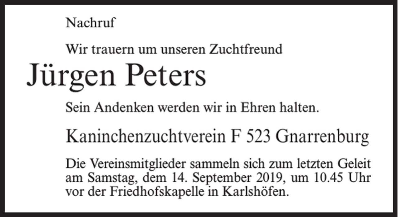 <p>Nachruf<br />Wir trauern um unseren Zuchtfreund</p><p>Jürgen Peters</p><p>Sein Andenken werden wir in Ehren halten.</p><p>Kaninchenzuchtverein F 523 Gnarrenburg<br />Die Vereinsmitglieder sammeln sich zum letzten Geleit<br />am Samstag, dem 14. September 2019, um 10.45 Uhr<br />vor der Friedhofskapelle in Karlshöfen.</p>