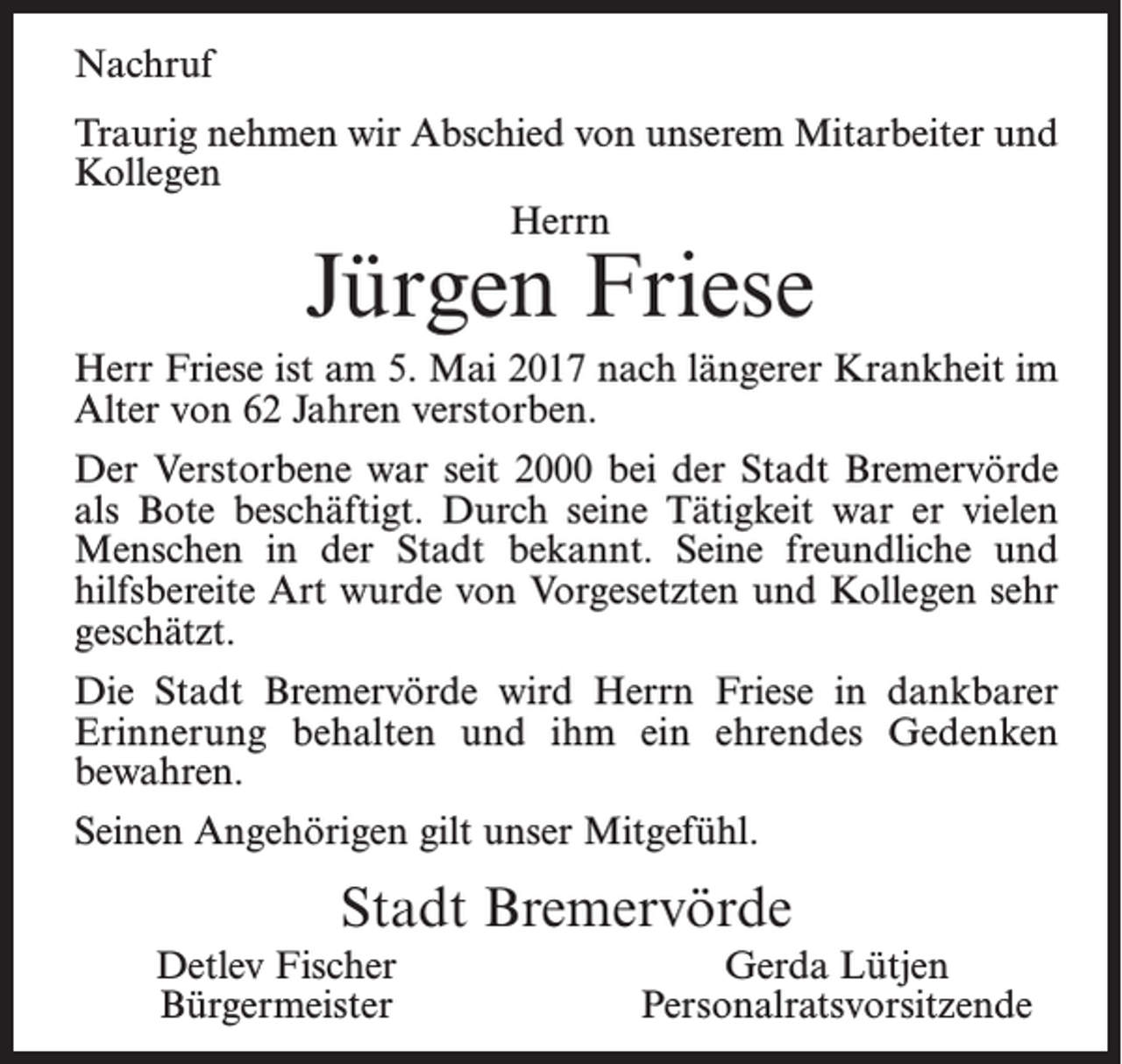 <p>Nachruf<br />Traurig nehmen wir Abschied von unserem Mitarbeiter und<br />Kollegen<br />Herrn</p><p>Jürgen Friese</p><p>Herr Friese ist am 5. Mai 2017 nach längerer Krankheit im<br />Alter von 62 Jahren verstorben.<br />Der Verstorbene war seit 2000 bei der Stadt Bremervörde<br />als Bote beschäftigt. Durch seine Tätigkeit war er vielen<br />Menschen in der Stadt bekannt. Seine freundliche und<br />hilfsbereite Art wurde von Vorgesetzten und Kollegen sehr<br />geschätzt.<br />Die Stadt Bremervörde wird Herrn Friese in dankbarer<br />Erinnerung behalten und ihm ein ehrendes Gedenken<br />­bewahren.<br />Seinen Angehörigen gilt unser Mitgefühl.</p><p>Stadt Bremervörde<br />Detlev Fischer<br />Bürgermeister</p><p>Gerda Lütjen<br />Personalratsvorsitzende</p>