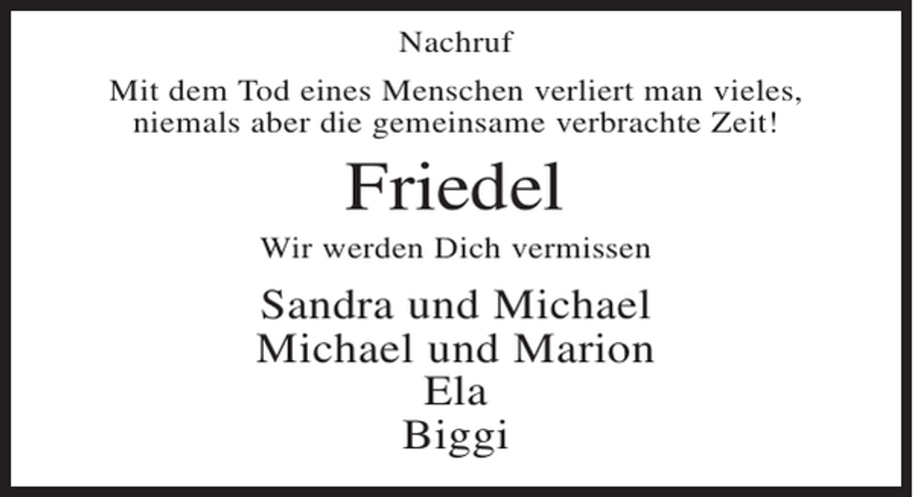 <p>Nachruf<br />Mit dem Tod eines Menschen verliert man vieles,<br />niemals aber die gemeinsame verbrachte Zeit!</p><p>Friedel<br />Wir werden Dich vermissen</p><p>Sandra und Michael<br />Michael und Marion<br />Ela<br />Biggi</p>