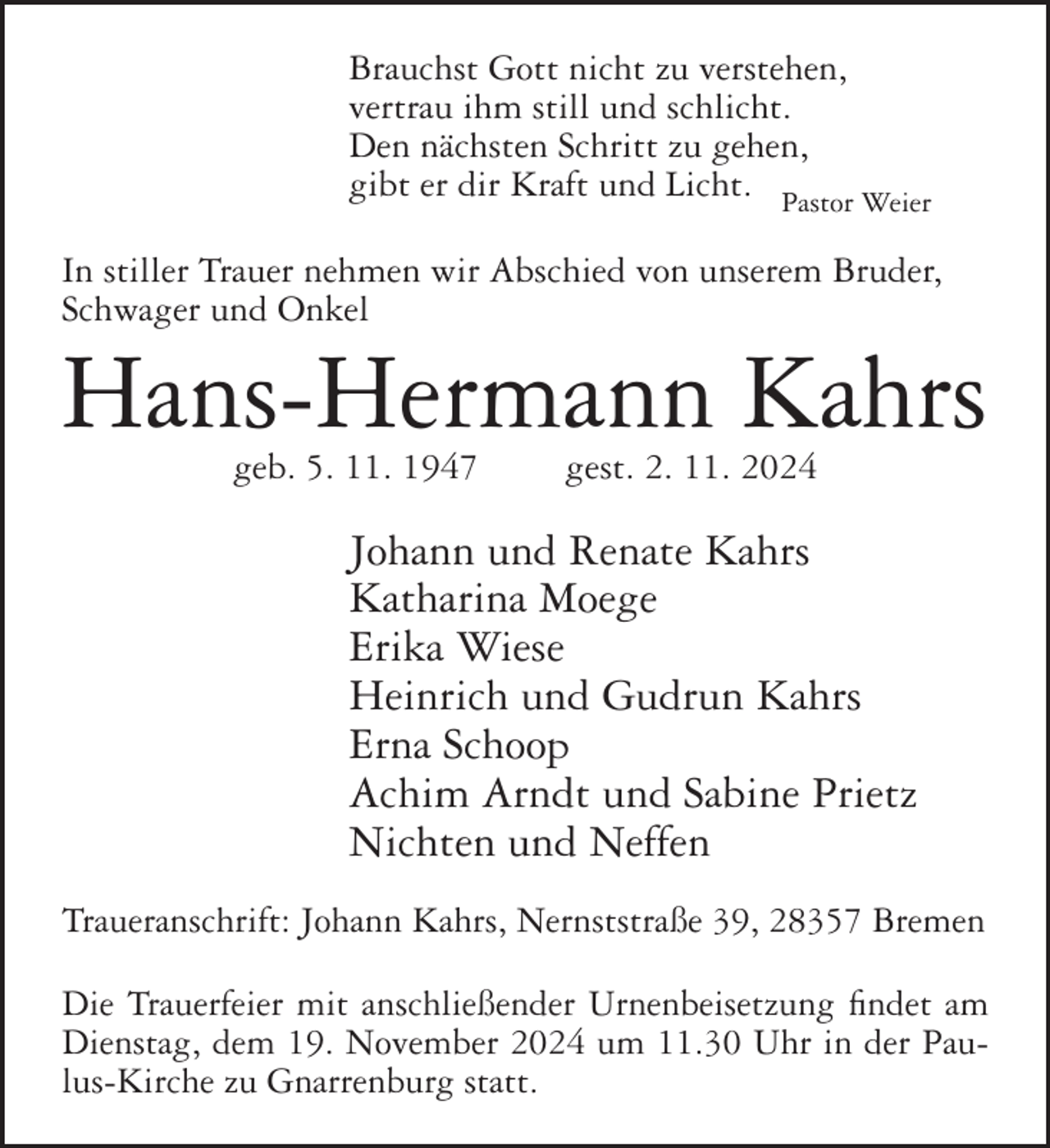 <p>Brauchst Gott nicht zu verstehen,<br />vertrau ihm still und schlicht.<br />Den nächsten Schritt zu gehen,<br />gibt er dir Kraft und Licht. Pastor Weier<br />In stiller Trauer nehmen wir Abschied von unserem Bruder,<br />Schwager und Onkel</p><p>Hans-Hermann Kahrs<br />geb. 5. 11. 1947</p><p>gest. 2. 11. 2024</p><p>Johann und Renate Kahrs<br />Katharina Moege<br />Erika Wiese<br />Heinrich und Gudrun Kahrs<br />Erna Schoop<br />Achim Arndt und Sabine Prietz<br />Nichten und Neffen<br />Traueranschrift: Johann Kahrs, Nernststraße 39, 28357 Bremen<br />Die Trauerfeier mit anschließender Urnenbeisetzung findet am<br />Dienstag, dem 19. November 2024 um 11.30 Uhr in der Paulus-Kirche zu Gnarrenburg statt.</p>