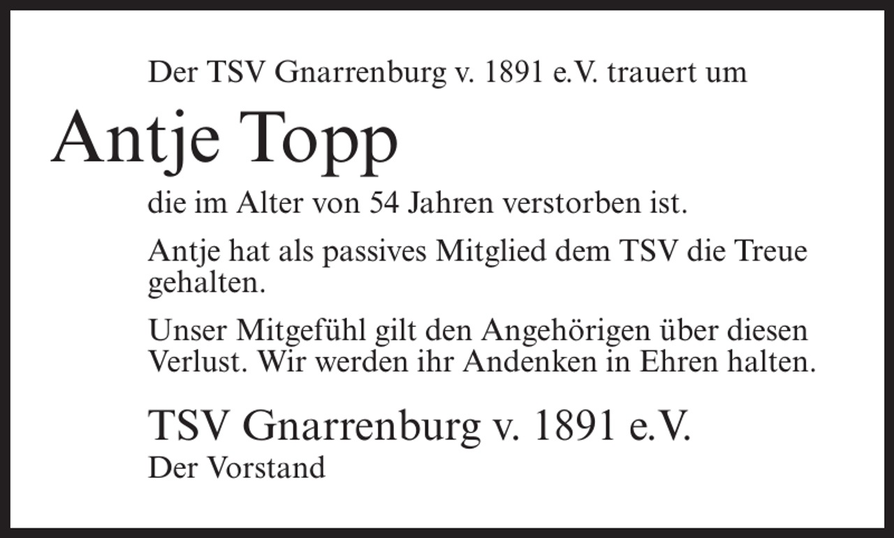 <p>Der TSV Gnarrenburg v. 1891 e.V. trauert um</p><p>Antje Topp<br />die im Alter von 54 Jahren verstorben ist.<br />Antje hat als passives Mitglied dem TSV die Treue<br />gehalten.<br />Unser Mitgefühl gilt den Angehörigen über diesen<br />Verlust. Wir werden ihr Andenken in Ehren halten.</p><p>TSV Gnarrenburg v. 1891 e.V.<br />Der Vorstand</p>