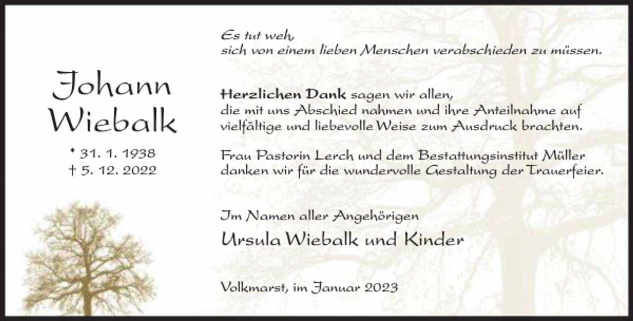 <p>Es tut weh,<br />sich von einem lieben Menschen verabschieden zu müssen.</p><p>Johann<br />Wiebalk<br />* 31. 1. 1938<br />† 5. 12. 2022</p><p>Herzlichen Dank sagen wir allen,<br />die mit uns Abschied nahmen und ihre Anteilnahme auf<br />vielfältige und liebevolle Weise zum Ausdruck brachten.<br />Frau Pastorin Lerch und dem Bestattungsinstitut Müller<br />danken wir für die wundervolle Gestaltung der Trauerfeier.<br />Im Namen aller Angehörigen</p><p>Ursula Wiebalk und Kinder<br />Volkmarst, im Januar 2023</p>