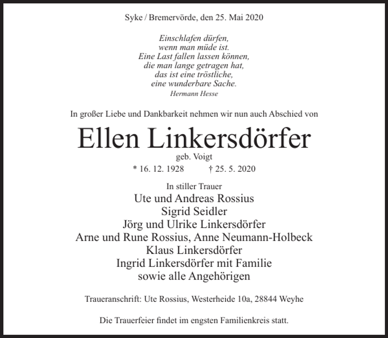 <p>Syke / Bremervörde, den 25. Mai 2020<br />Einschlafen dürfen,<br />wenn man müde ist.<br />Eine Last fallen lassen können,<br />die man lange getragen hat,<br />das ist eine tröstliche,<br />eine wunderbare Sache.<br />Hermann Hesse</p><p>In großer Liebe und Dankbarkeit nehmen wir nun auch Abschied von</p><p>Ellen Linkersdörfer<br />geb. Voigt<br />* 16. 12. 1928<br />† 25. 5. 2020<br />In stiller Trauer</p><p>Ute und Andreas Rossius<br />Sigrid Seidler<br />Jörg und Ulrike Linkersdörfer<br />Arne und Rune Rossius, Anne Neumann-Holbeck<br />Klaus Linkersdörfer<br />Ingrid Linkersdörfer mit Familie<br />sowie alle Angehörigen<br />Traueranschrift: Ute Rossius, Westerheide 10a, 28844 Weyhe<br />Die Trauerfeier findet im engsten Familienkreis statt.</p>