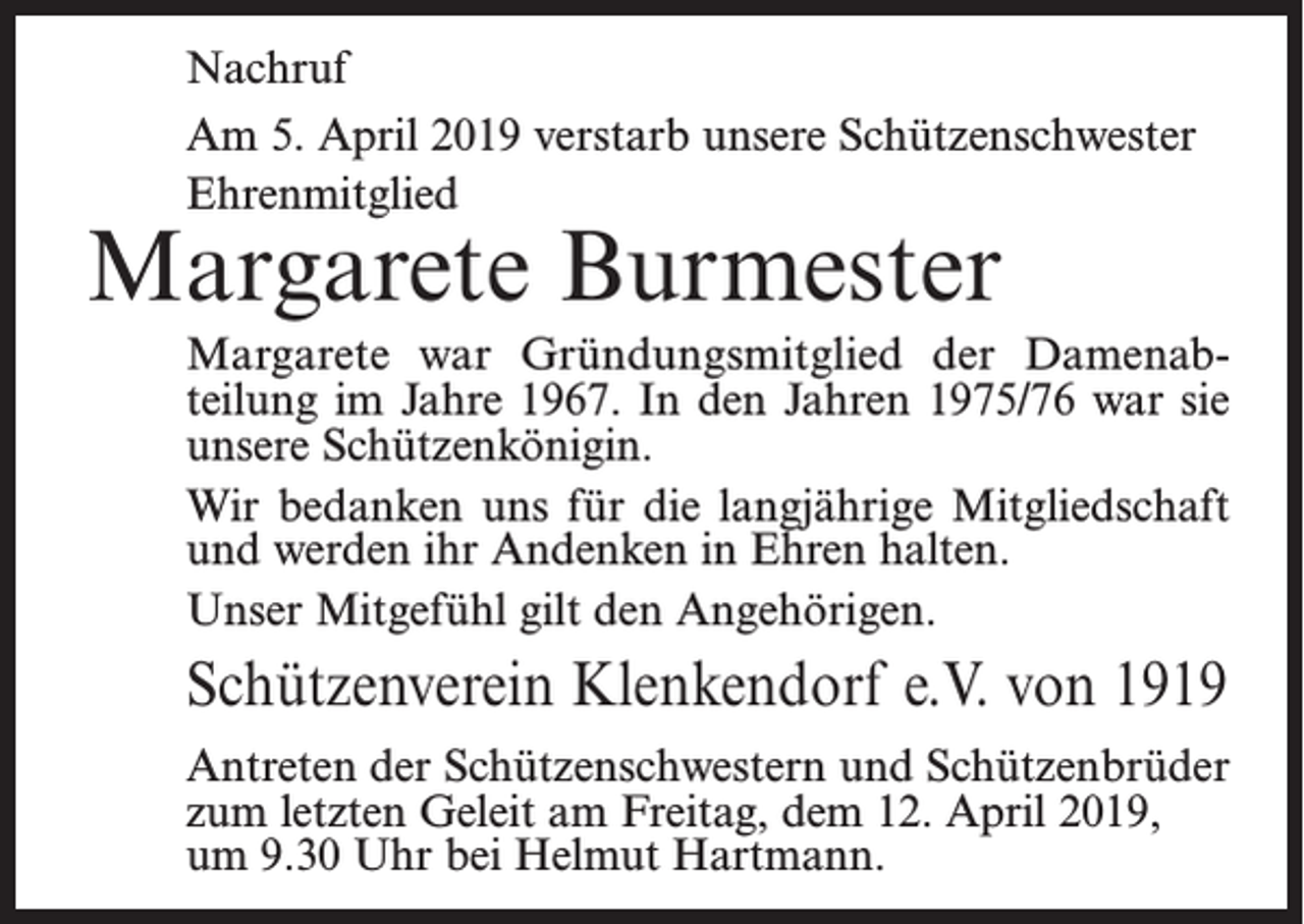 <p>Nachruf<br />Am 5. April 2019 verstarb unsere Schützenschwester<br />Ehrenmitglied</p><p>Margarete Burmester</p><p>Margarete war Gründungsmitglied der Damenabteilung im Jahre 1967. In den Jahren 1975/76 war sie<br />unsere Schützenkönigin.<br />Wir bedanken uns für die langjährige Mitgliedschaft<br />und werden ihr Andenken in Ehren halten.<br />Unser Mitgefühl gilt den Angehörigen.</p><p>Schützenverein Klenkendorf e.V. von 1919<br />Antreten der Schützenschwestern und Schützenbrüder<br />zum letzten Geleit am Freitag, dem 12. April 2019,<br />um 9.30 Uhr bei Helmut Hartmann.</p>