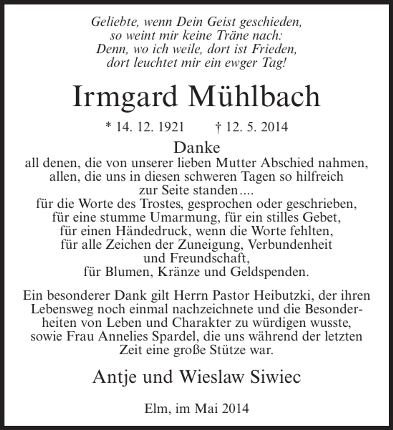 <p>Geliebte, wenn Dein Geist geschieden,<br />so weint mir keine Träne nach:<br />Denn, wo ich weile, dort ist Frieden,<br />dort leuchtet mir ein ewger Tag!</p><p>Irmgard Mühlbach<br />* 14. 12. 1921</p><p>† 12. 5. 2014</p><p>Danke</p><p>all denen, die von unserer lieben Mutter Abschied nahmen,<br />allen, die uns in diesen schweren Tagen so hilfreich<br />zur Seite standen....<br />für die Worte des Trostes, gesprochen oder geschrieben,<br />für eine stumme Umarmung, für ein stilles Gebet,<br />für einen Händedruck, wenn die Worte fehlten,<br />für alle Zeichen der Zuneigung, Verbundenheit<br />und Freundschaft,<br />für Blumen, Kränze und Geldspenden.<br />Ein besonderer Dank gilt Herrn Pastor Heibutzki, der ihren<br />Lebensweg noch einmal nachzeichnete und die Besonderheiten von Leben und Charakter zu würdigen wusste,<br />sowie Frau Annelies Spardel, die uns während der letzten<br />Zeit eine große Stütze war.</p><p>Antje und Wieslaw Siwiec<br />Elm, im Mai 2014</p>