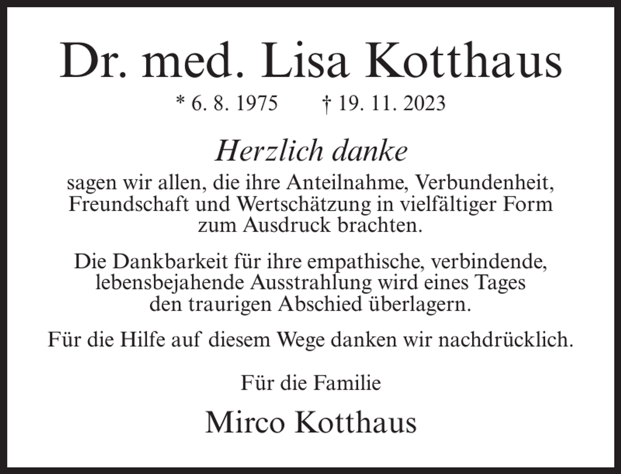 <p>Dr. med. Lisa Kotthaus<br />* 6. 8. 1975</p><p>† 19. 11. 2023</p><p>Herzlich danke<br />sagen wir allen, die ihre Anteilnahme, Verbundenheit,<br />Freundschaft und Wertschätzung in vielfältiger Form<br />zum Ausdruck brachten.<br />Die Dankbarkeit für ihre empathische, verbindende,<br />lebensbejahende Ausstrahlung wird eines Tages<br />den traurigen Abschied überlagern.<br />Für die Hilfe auf diesem Wege danken wir nachdrücklich.<br />Für die Familie</p><p>Mirco Kotthaus</p>