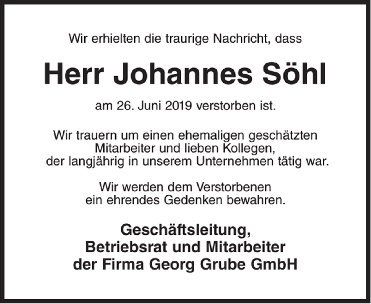 <p>Wir erhielten die traurige Nachricht, dass</p><p>Herr Johannes Söhl<br />am 26. Juni 2019 verstorben ist.<br />Wir trauern um einen ehemaligen geschätzten<br />Mitarbeiter und lieben Kollegen,<br />der langjährig in unserem Unternehmen tätig war.<br />Wir werden dem Verstorbenen<br />ein ehrendes Gedenken bewahren.</p><p>Geschäftsleitung,<br />Betriebsrat und Mitarbeiter<br />der Firma Georg Grube GmbH</p>