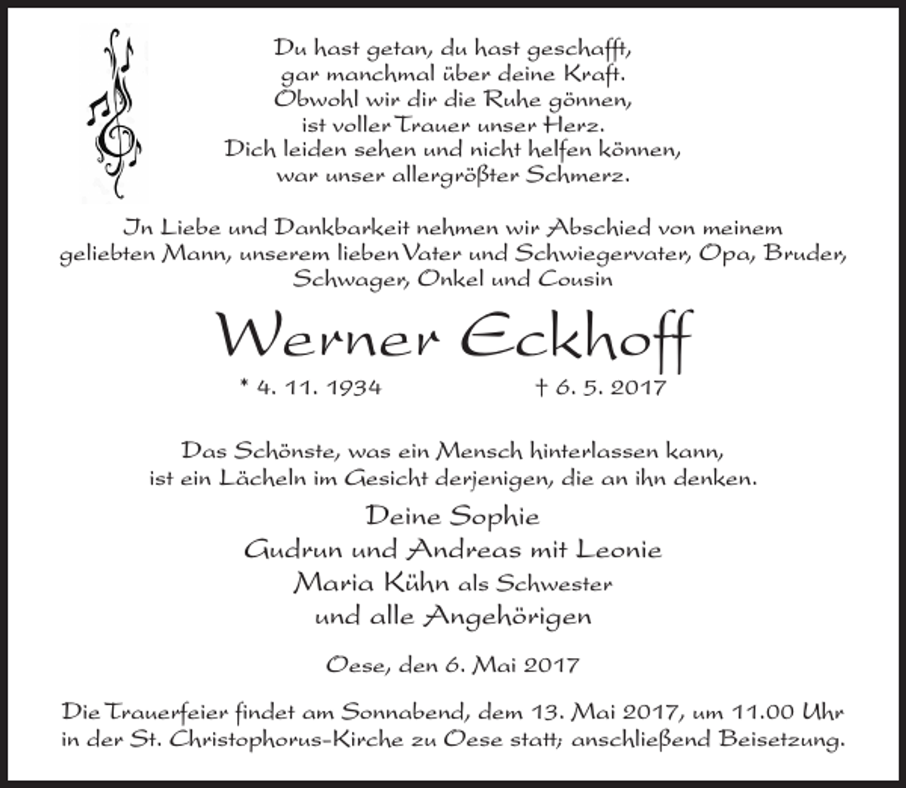 <p>Du hast getan, du hast geschafft,<br />gar manchmal über deine Kraft.<br />Obwohl wir dir die Ruhe gönnen,<br />ist voller Trauer unser Herz.<br />Dich leiden sehen und nicht helfen können,<br />war unser allergrößter Schmerz.<br />In Liebe und Dankbarkeit nehmen wir Abschied von meinem<br />geliebten Mann, unserem lieben Vater und Schwiegervater, Opa, Bruder,<br />Schwager, Onkel und Cousin</p><p>Werner Eckhoff<br />* 4. 11. 1934</p><p>† 6. 5. 2017</p><p>Das Schönste, was ein Mensch hinterlassen kann,<br />ist ein Lächeln im Gesicht derjenigen, die an ihn denken.</p><p>Deine Sophie<br />Gudrun und Andreas mit Leonie<br />Maria Kühn als Schwester<br />und alle Angehörigen<br />Oese, den 6. Mai 2017<br />Die Trauerfeier findet am Sonnabend, dem 13. Mai 2017, um 11.00 Uhr<br />in der St. Christophorus-Kirche zu Oese statt; anschließend Beisetzung.</p>