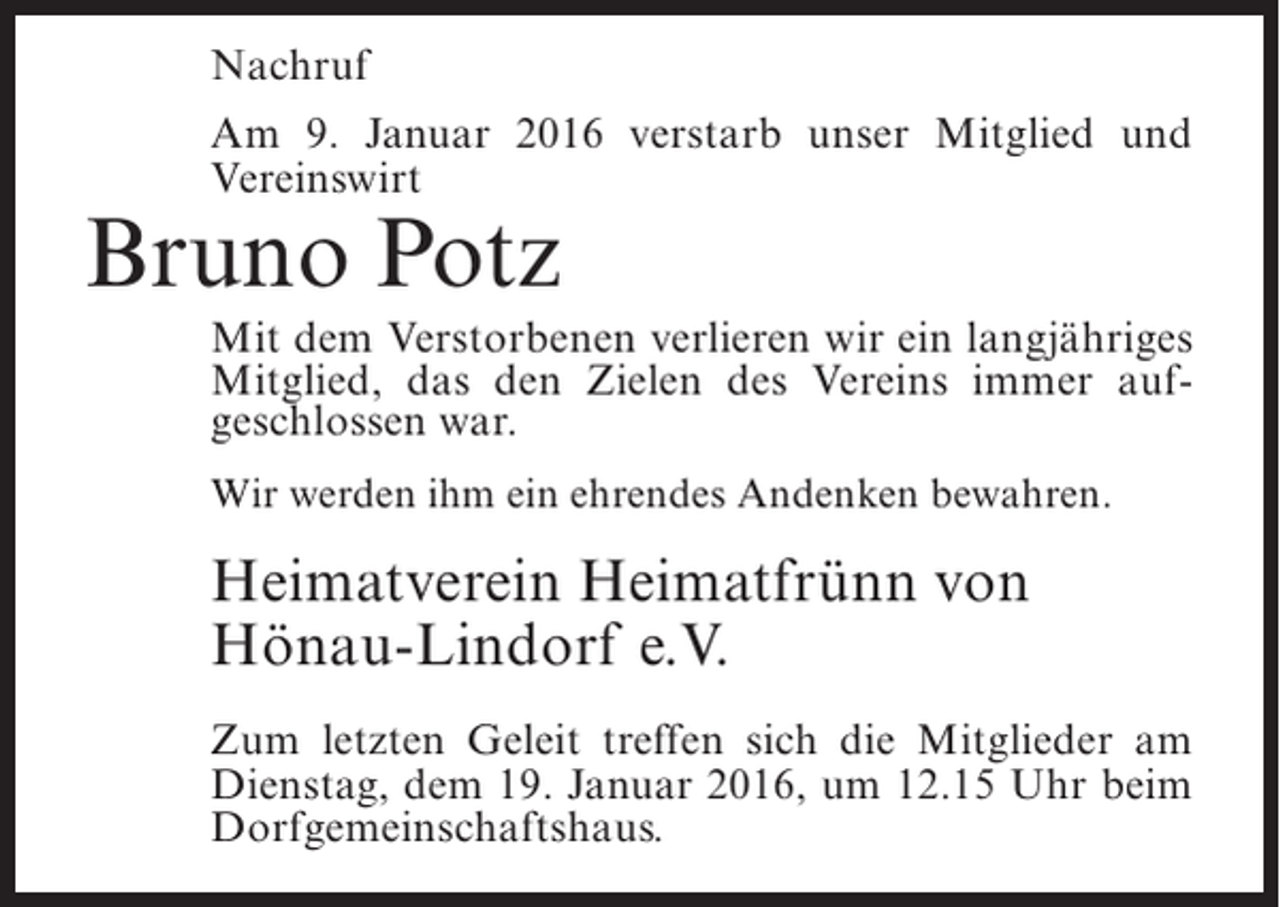 <p>Nachruf<br />Am 9. Januar 2016 verstarb unser Mitglied und<br />Vereinswirt</p><p>Bruno Potz</p><p>Mit dem Verstorbenen verlieren wir ein langjähriges<br />Mitglied, das den Zielen des Vereins immer aufgeschlossen war.<br />Wir werden ihm ein ehrendes Andenken bewahren.</p><p>Heimatverein Heimatfrünn von<br />Hönau-Lindorf e.V.<br />Zum letzten Geleit treffen sich die Mitglieder am<br />Dienstag, dem 19. Januar 2016, um 12.15 Uhr beim<br />Dorfgemeinschaftshaus.</p>