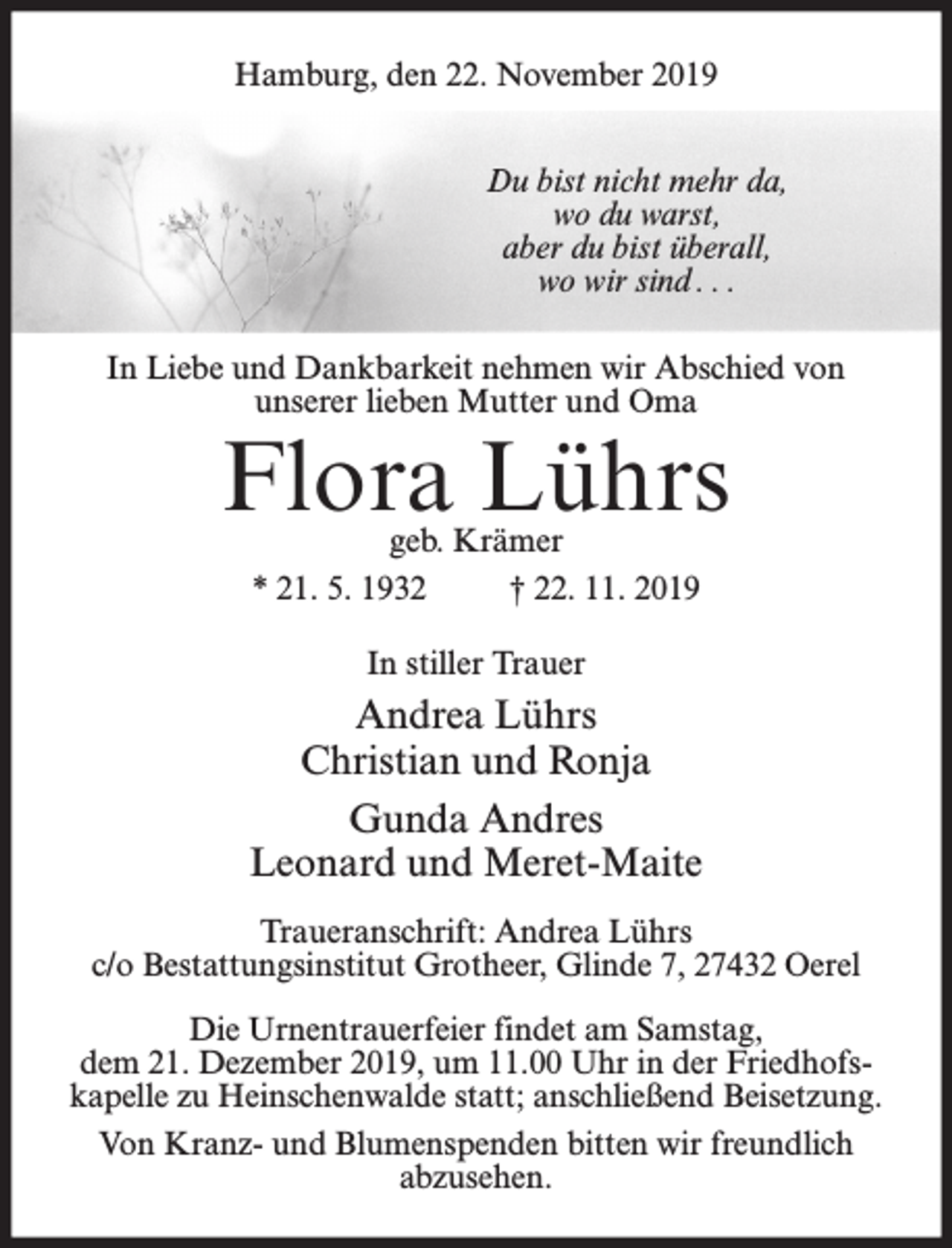 <p>Hamburg, den 22. November 2019<br />Du bist nicht mehr da,<br />wo du warst,<br />aber du bist überall,<br />wo wir sind . . .<br />In Liebe und Dankbarkeit nehmen wir Abschied von<br />unserer lieben Mutter und Oma</p><p>Flora Lührs<br />geb. Krämer<br />* 21. 5. 1932<br />† 22. 11. 2019<br />In stiller Trauer</p><p>Andrea Lührs<br />Christian und Ronja<br />Gunda Andres<br />Leonard und Meret-Maite<br />Traueranschrift: Andrea Lührs<br />c/o Bestattungsinstitut Grotheer, Glinde 7, 27432 Oerel<br />Die Urnentrauerfeier findet am Samstag,<br />dem 21. Dezember 2019, um 11.00 Uhr in der Friedhofskapelle zu Heinschenwalde statt; anschließend Beisetzung.<br />Von Kranz- und Blumenspenden bitten wir freundlich<br />abzusehen.</p>