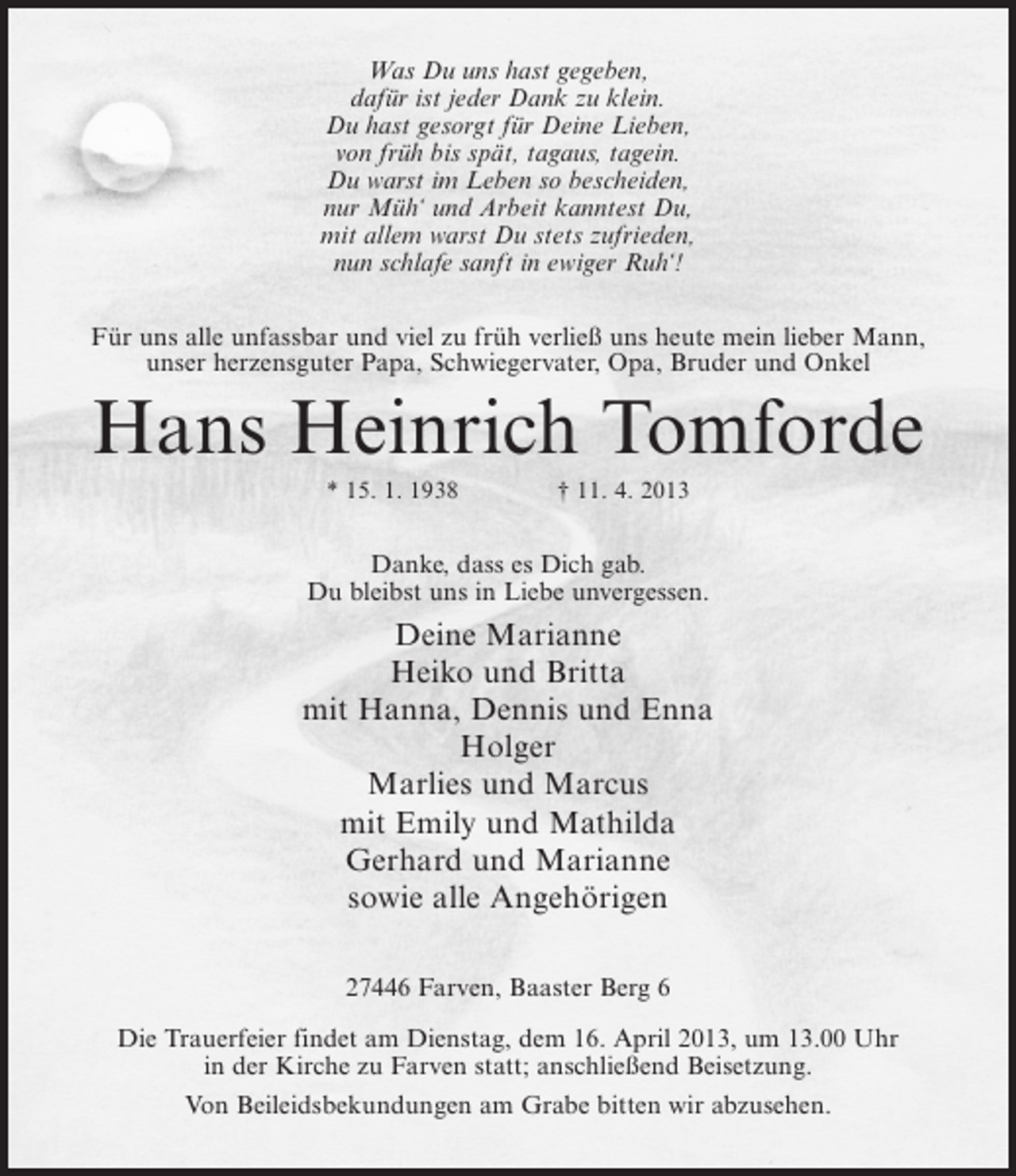 <p>Was Du uns hast gegeben,<br />dafür ist jeder Dank zu klein.<br />Du hast gesorgt für Deine Lieben,<br />von früh bis spät, tagaus, tagein.<br />Du warst im Leben so bescheiden,<br />nur Müh‘ und Arbeit kanntest Du,<br />mit allem warst Du stets zufrieden,<br />nun schlafe sanft in ewiger Ruh‘!<br />Für uns alle unfassbar und viel zu früh verließ uns heute mein lieber Mann,<br />unser herzensguter Papa, Schwiegervater, Opa, Bruder und Onkel</p>
<p>Hans Heinrich Tomforde<br />* 15. 1. 1938 † 11. 4. 2013</p>
<p>Danke, dass es Dich gab.<br />Du bleibst uns in Liebe unvergessen.</p>
<p>Deine Marianne<br />Heiko und Britta<br />mit Hanna, Dennis und Enna<br />Holger<br />Marlies und Marcus<br />mit Emily und Mathilda<br />Gerhard und Marianne<br />sowie alle Angehörigen<br />27446 Farven, Baaster Berg 6<br />Die Trauerfeier findet am Dienstag, dem 16. April 2013, um 13.00 Uhr<br />in der Kirche zu Farven statt; anschließend Beisetzung.<br />Von Beileidsbekundungen am Grabe bitten wir abzusehen.</p>