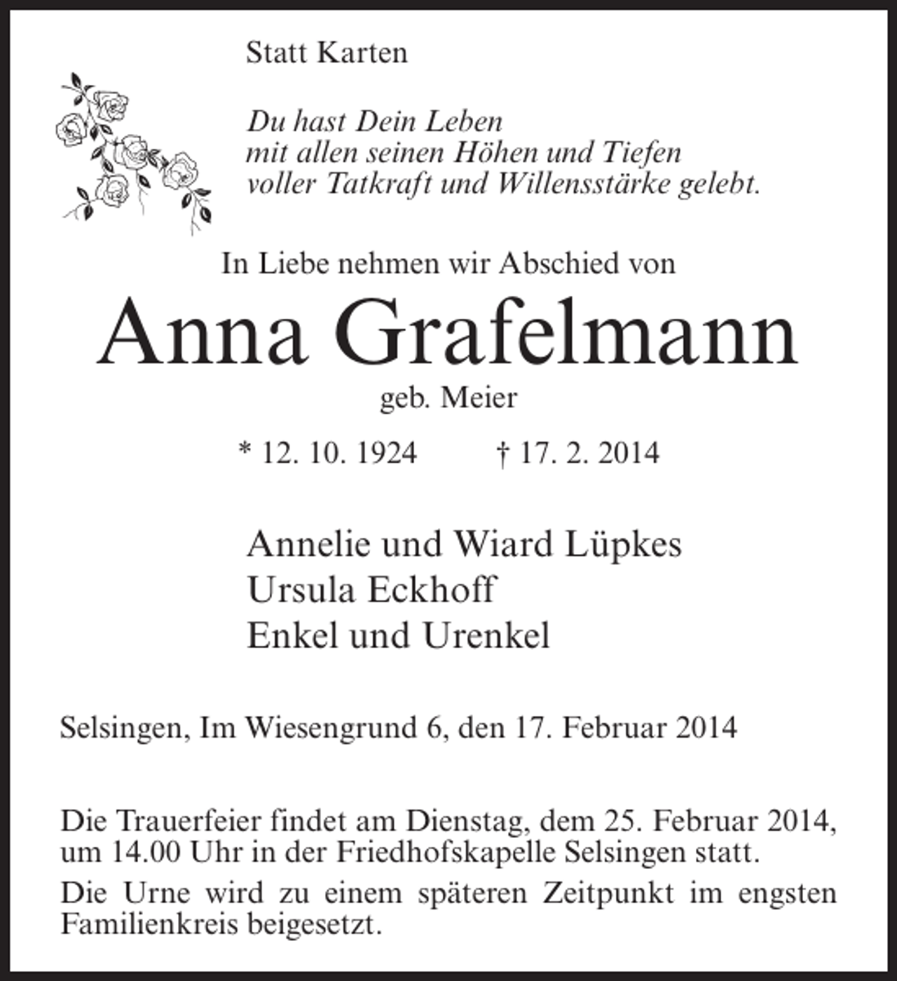 <p>Statt Karten<br />Du hast Dein Leben<br />mit allen seinen Höhen und Tiefen<br />voller Tatkraft und Willensstärke gelebt.<br />In Liebe nehmen wir Abschied von</p>
<p>Anna Grafelmann<br />geb. Meier</p>
<p>* 12. 10. 1924 † 17. 2. 2014</p>
<p>Annelie und Wiard Lüpkes<br />Ursula Eckhoff<br />Enkel und Urenkel<br />Selsingen, Im Wiesengrund 6, den 17. Februar 2014<br />Die Trauerfeier findet am Dienstag, dem 25. Februar 2014,<br />um 14.00 Uhr in der Friedhofskapelle Selsingen statt.<br />Die Urne wird zu einem späteren Zeitpunkt im engsten<br />Familienkreis beigesetzt.</p>