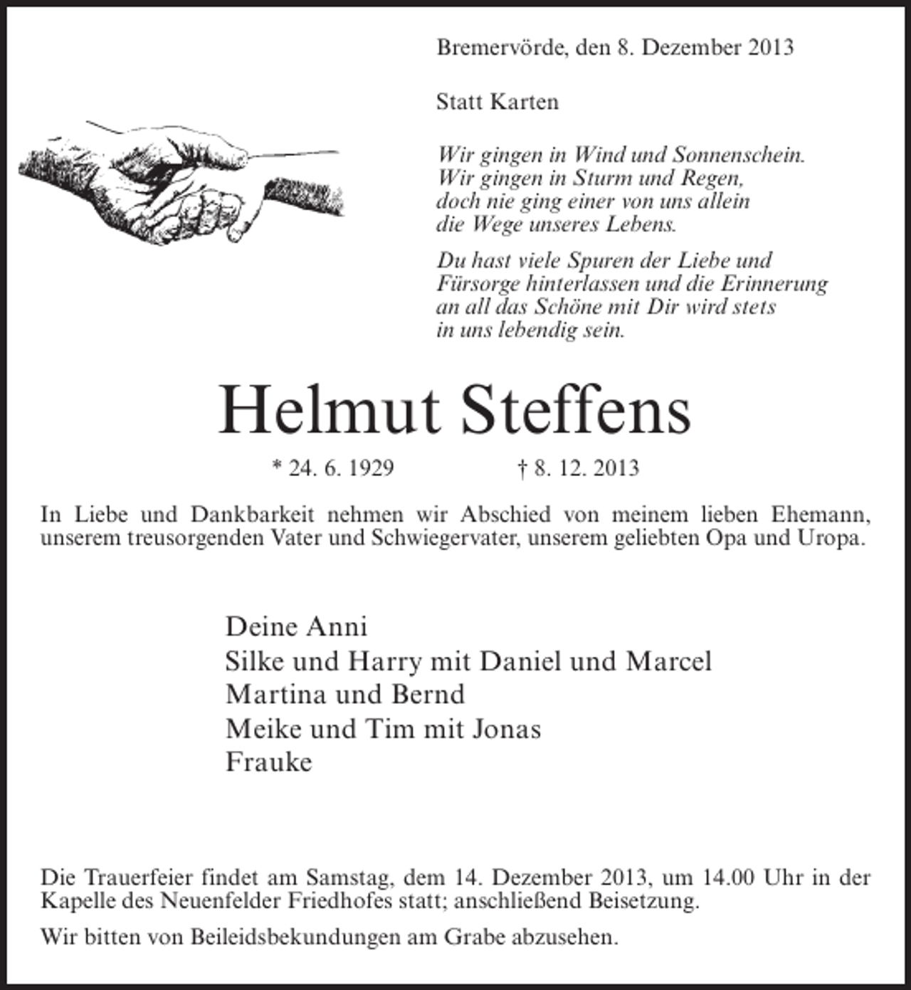 <p>Bremervörde, den 8. Dezember 2013<br />Statt Karten<br />Wir gingen in Wind und Sonnenschein.<br />Wir gingen in Sturm und Regen,<br />doch nie ging einer von uns allein<br />die Wege unseres Lebens.<br />Du hast viele Spuren der Liebe und<br />Fürsorge hinterlassen und die Erinnerung<br />an all das Schöne mit Dir wird stets<br />in uns lebendig sein.</p><p>Helmut Steffens<br />* 24. 6. 1929</p><p>† 8. 12. 2013</p><p>In Liebe und Dankbarkeit nehmen wir Abschied von meinem lieben Ehemann,<br />unserem treusorgenden Vater und Schwiegervater, unserem geliebten Opa und Uropa.</p><p>Deine Anni<br />Silke und Harry mit Daniel und Marcel<br />Martina und Bernd<br />Meike und Tim mit Jonas<br />Frauke</p><p>Die Trauerfeier findet am Samstag, dem 14. Dezember 2013, um 14.00 Uhr in der<br />Kapelle des Neuenfelder Friedhofes statt; anschließend Beisetzung.<br />Wir bitten von Beileidsbekundungen am Grabe abzusehen.</p>