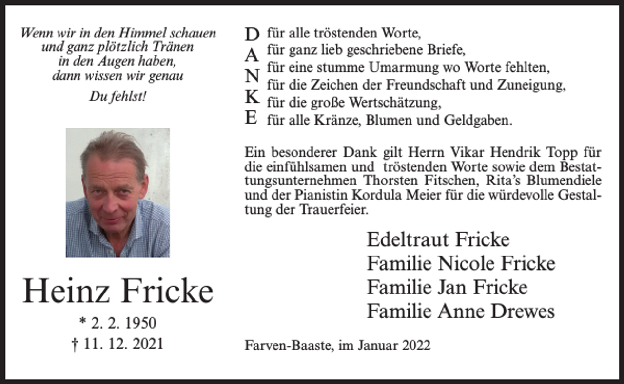 <p>Wenn wir in den Himmel schauen<br />und ganz plötzlich Tränen<br />in den Augen haben,<br />dann wissen wir genau<br />Du fehlst!</p><p>D<br />A<br />N<br />K<br />E</p><p>für alle tröstenden Worte,<br />für ganz lieb geschriebene Briefe,<br />für eine stumme Umarmung wo Worte fehlten,<br />für die Zeichen der Freundschaft und Zuneigung,<br />für die große Wertschätzung,<br />für alle Kränze, Blumen und Geldgaben.</p><p>Ein besonderer Dank gilt Herrn Vikar Hendrik Topp für<br />die einfühlsamen und tröstenden Worte sowie dem Bestattungsunternehmen Thorsten Fitschen, Rita’s Blumendiele<br />und der Pianistin Kordula Meier für die würdevolle Gestaltung der Trauerfeier.</p><p>Heinz Fricke<br />* 2. 2. 1950<br />† 11. 12. 2021</p><p>Edeltraut Fricke<br />Familie Nicole Fricke<br />Familie Jan Fricke<br />Familie Anne Drewes<br />Farven-Baaste, im Januar 2022</p>