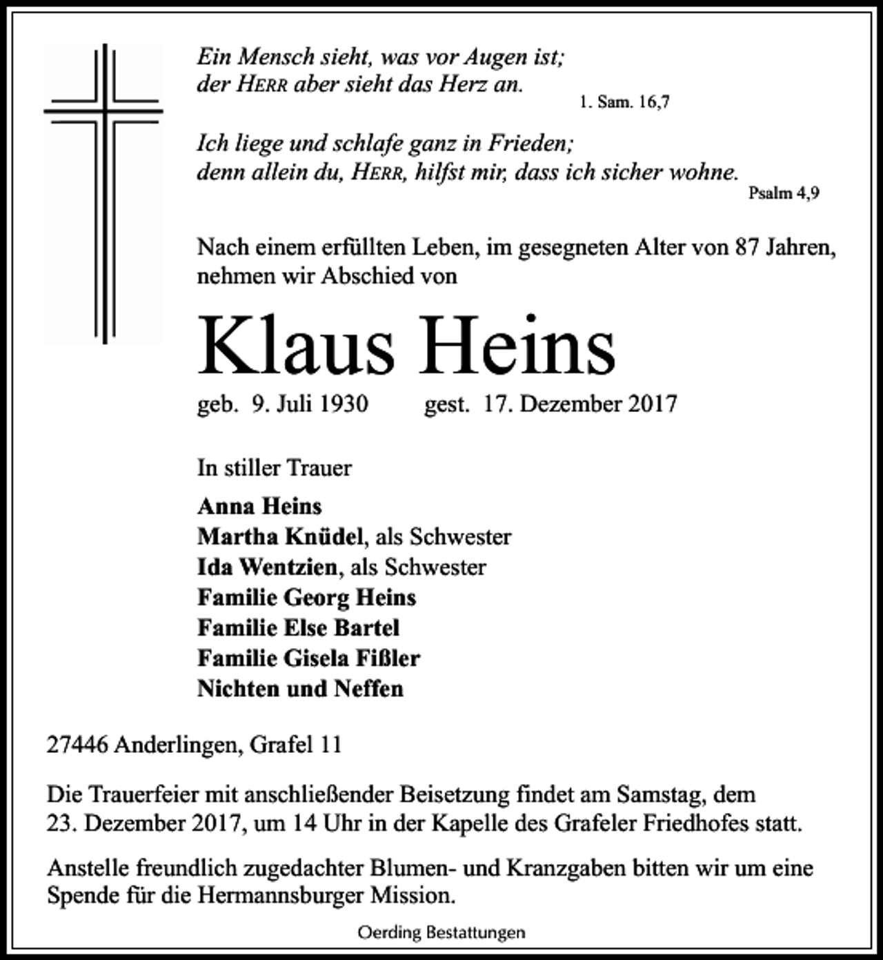 <p>Ein Mensch sieht, was vor Augen ist;<br />der HERR aber sieht das Herz an.</p><p>1. Sam. 16,7</p><p>Ich liege und schlafe ganz in Frieden;<br />denn allein du, HERR, hilfst mir, dass ich sicher wohne.</p><p>Psalm 4,9</p><p>Nach einem erfüllten Leben, im gesegneten Alter von 87 Jahren,<br />nehmen wir Abschied von</p><p>Klaus Heins<br />geb. 9. Juli 1930</p><p>gest. 17. Dezember 2017</p><p>In stiller Trauer<br />Anna Heins<br />Martha Knüdel, als Schwester<br />Ida Wentzien, als Schwester<br />Familie Georg Heins<br />Familie Else Bartel<br />Familie Gisela Fißler<br />Nichten und Neffen<br />27446 Anderlingen, Grafel 11<br />Die Trauerfeier mit anschließender Beisetzung findet am Samstag, dem<br />23. Dezember 2017, um 14 Uhr in der Kapelle des Grafeler Friedhofes statt.<br />Anstelle freundlich zugedachter Blumen- und Kranzgaben bitten wir um eine<br />Spende für die Hermannsburger Mission.<br />Oerding Bestattungen</p>