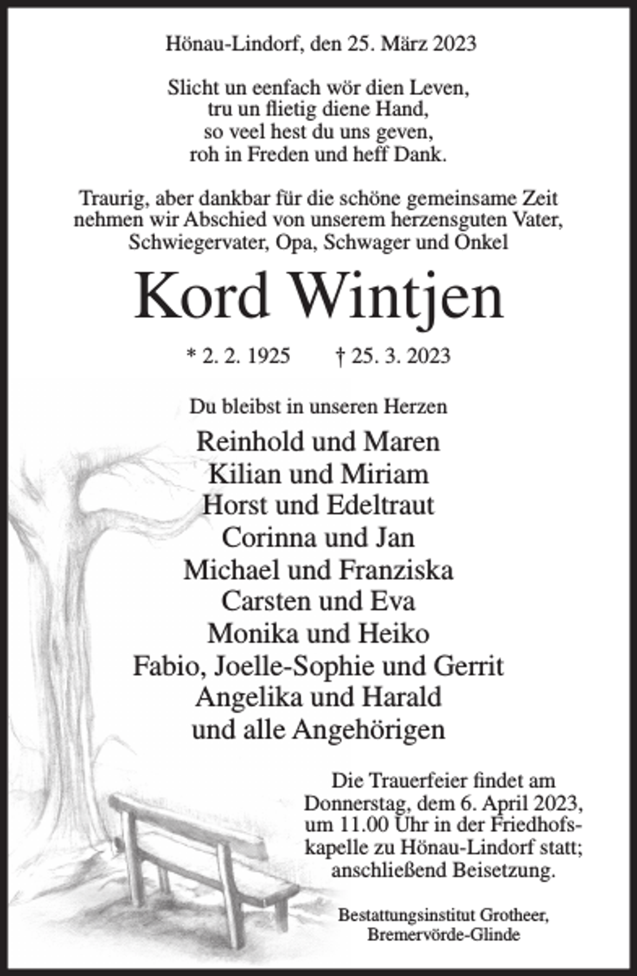 <p>Hönau-Lindorf, den 25. März 2023<br />Slicht un eenfach wör dien Leven,<br />tru un flietig diene Hand,<br />so veel hest du uns geven,<br />roh in Freden und heff Dank.<br />Traurig, aber dankbar für die schöne gemeinsame Zeit<br />nehmen wir Abschied von unserem herzensguten Vater,<br />Schwiegervater, Opa, Schwager und Onkel</p><p>Kord Wintjen<br />* 2. 2. 1925</p><p>† 25. 3. 2023</p><p>Du bleibst in unseren Herzen</p><p>Reinhold und Maren<br />Kilian und Miriam<br />Horst und Edeltraut<br />Corinna und Jan<br />Michael und Franziska<br />Carsten und Eva<br />Monika und Heiko<br />Fabio, Joelle-Sophie und Gerrit<br />Angelika und Harald<br />und alle Angehörigen<br />Die Trauerfeier findet am<br />Donnerstag, dem 6. April 2023,<br />um 11.00 Uhr in der Friedhofskapelle zu Hönau-Lindorf statt;<br />anschließend Beisetzung.<br />Bestattungsinstitut Grotheer,<br />Bremervörde-Glinde</p>