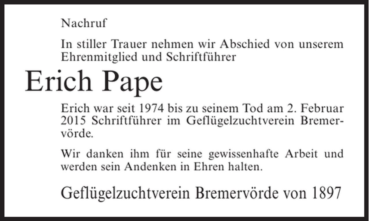 <p>Nachruf<br />In stiller Trauer nehmen wir Abschied von unserem<br />Ehrenmitglied und Schriftführer</p><p>Erich Pape</p><p>Erich war seit 1974 bis zu seinem Tod am 2. Februar<br />2015 Schriftführer im Geflügelzuchtverein Bremervörde.<br />Wir danken ihm für seine gewissenhafte Arbeit und<br />werden sein Andenken in Ehren halten.</p><p>Geflügelzuchtverein Bremervörde von 1897</p>