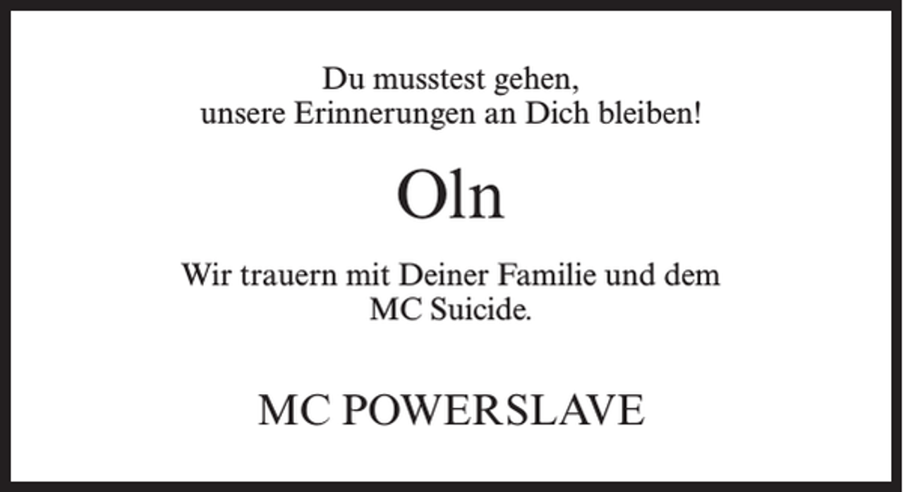 <p>Du musstest gehen,<br />unsere Erinnerungen an Dich bleiben!</p><p>Oln<br />Wir trauern mit Deiner Familie und dem<br />MC Suicide.</p><p>MC Powerslave</p>