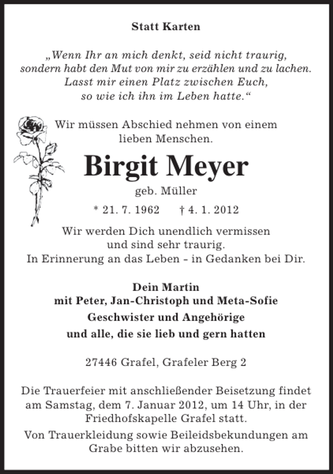 <p>Statt Karten<br />„Wenn Ihr an mich denkt, seid nicht traurig,<br />sondern habt den Mut von mir zu erzählen und zu lachen.<br />Lasst mir einen Platz zwischen Euch,<br />so wie ich ihn im Leben hatte.“<br />Wir müssen Abschied nehmen von einem<br />lieben Menschen.</p><p>Birgit Meyer<br />geb. Müller<br />* 21. 7. 1962</p><p>† 4. 1. 2012</p><p>Wir werden Dich unendlich vermissen<br />und sind sehr traurig.<br />In Erinnerung an das Leben - in Gedanken bei Dir.<br />Dein Martin<br />mit Peter, Jan-Christoph und Meta-Sofie<br />Geschwister und Angehörige<br />und alle, die sie lieb und gern hatten<br />27446 Grafel, Grafeler Berg 2<br />Die Trauerfeier mit anschließender Beisetzung findet<br />am Samstag, dem 7. Januar 2012, um 14 Uhr, in der<br />Friedhofskapelle Grafel statt.<br />Von Trauerkleidung sowie Beileidsbekundungen am<br />Grabe bitten wir abzusehen.</p>
