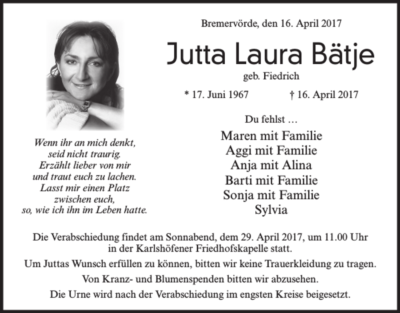 <p>Bremervörde, den 16. April 2017</p><p>Jutta Laura Bätje<br />geb. Fiedrich</p><p>* 17. Juni 1967</p><p>† 16. April 2017</p><p>Du fehlst …<br />Wenn ihr an mich denkt,<br />seid nicht traurig.<br />Erzählt lieber von mir<br />und traut euch zu lachen.<br />Lasst mir einen Platz<br />zwischen euch,<br />so, wie ich ihn im Leben hatte.</p><p>Maren mit Familie<br />Aggi mit Familie<br />Anja mit Alina<br />Barti mit Familie<br />Sonja mit Familie<br />Sylvia</p><p>Die Verabschiedung findet am Sonnabend, dem 29. April 2017, um 11.00 Uhr<br />in der Karlshöfener Friedhofskapelle statt.<br />Um Juttas Wunsch erfüllen zu können, bitten wir keine Trauerkleidung zu tragen.<br />Von Kranz- und Blumenspenden bitten wir abzusehen.<br />Die Urne wird nach der Verabschiedung im engsten Kreise beigesetzt.</p>