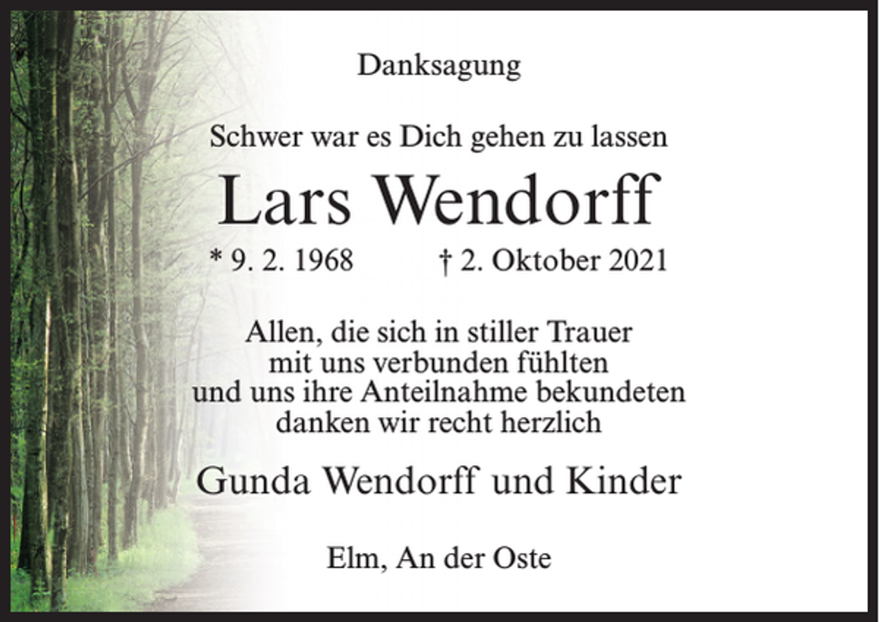<p>Danksagung<br />Schwer war es Dich gehen zu lassen</p><p>Lars Wendorff<br />* 9. 2. 1968</p><p>† 2. Oktober 2021</p><p>Allen, die sich in stiller Trauer<br />mit uns verbunden fühlten<br />und uns ihre Anteilnahme bekundeten<br />danken wir recht herzlich</p><p>Gunda Wendorff und Kinder<br />Elm, An der Oste</p>