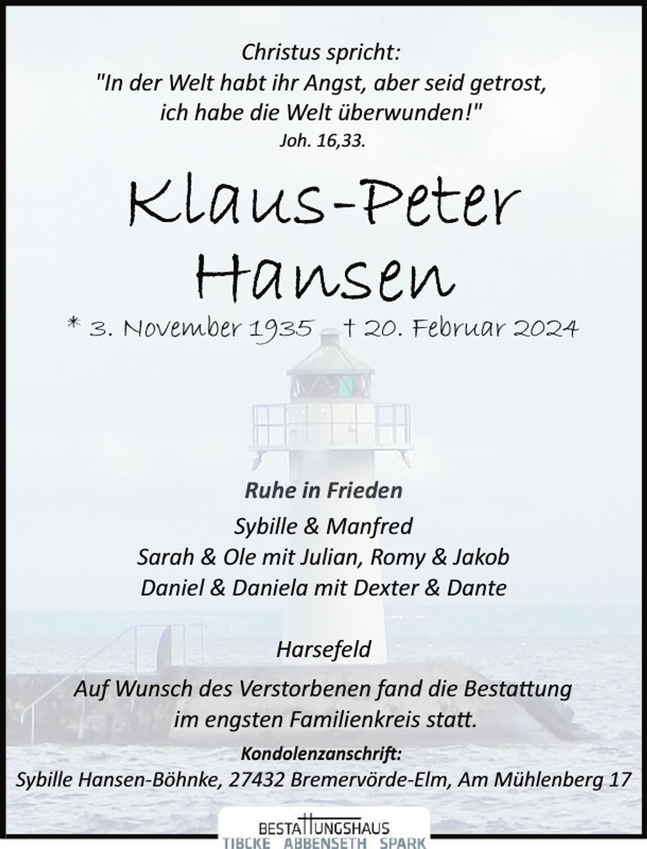 <p>Christus spricht:<br />"In der Welt habt ihr Angst, aber seid getrost,<br />ich habe die Welt überwunden!"<br />Joh. 16,33.</p><p>* 3. November 1935 † 20. Februar 2024</p><p>Sybille &amp; Manfred<br />Sarah &amp; Ole mit Julian, Romy &amp; Jakob<br />Daniel &amp; Daniela mit Dexter &amp; Dante<br />Harsefeld<br />Auf Wunsch des Verstorbenen fand die Besta�ung<br />im engsten Familienkreis sta�.<br />Kondolenzanschri�:</p><p>Sybille Hansen­Böhnke, 27432 Bremervörde­Elm, Am Mühlenberg 17</p>