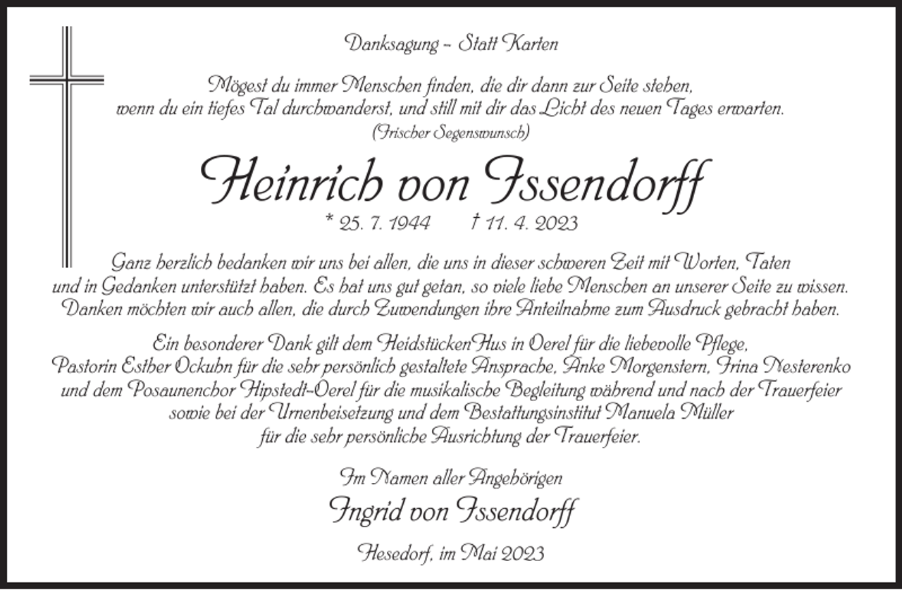 <p>Danksagung – Statt Karten<br />Mögest du immer Menschen finden, die dir dann zur Seite stehen,<br />wenn du ein tiefes Tal durchwanderst, und still mit dir das Licht des neuen Tages erwarten.<br />(Irischer Segenswunsch)</p><p>Heinrich von Issendorff<br />* 25. 7. 1944</p><p>† 11. 4. 2023</p><p>Ganz herzlich bedanken wir uns bei allen, die uns in dieser schweren Zeit mit Worten, Taten<br />und in Gedanken unterstützt haben. Es hat uns gut getan, so viele liebe Menschen an unserer Seite zu wissen.<br />Danken möchten wir auch allen, die durch Zuwendungen ihre Anteilnahme zum Ausdruck gebracht haben.<br />Ein besonderer Dank gilt dem HeidstückenHus in Oerel für die liebevolle Pflege,<br />Pastorin Esther Ockuhn für die sehr persönlich gestaltete Ansprache, Anke Morgenstern, Irina Nesterenko<br />und dem Posaunenchor Hipstedt-Oerel für die musikalische Begleitung während und nach der Trauerfeier<br />sowie bei der Urnenbeisetzung und dem Bestattungsinstitut Manuela Müller<br />für die sehr persönliche Ausrichtung der Trauerfeier.<br />Im Namen aller Angehörigen</p><p>Ingrid von Issendorff<br />Hesedorf, im Mai 2023</p>