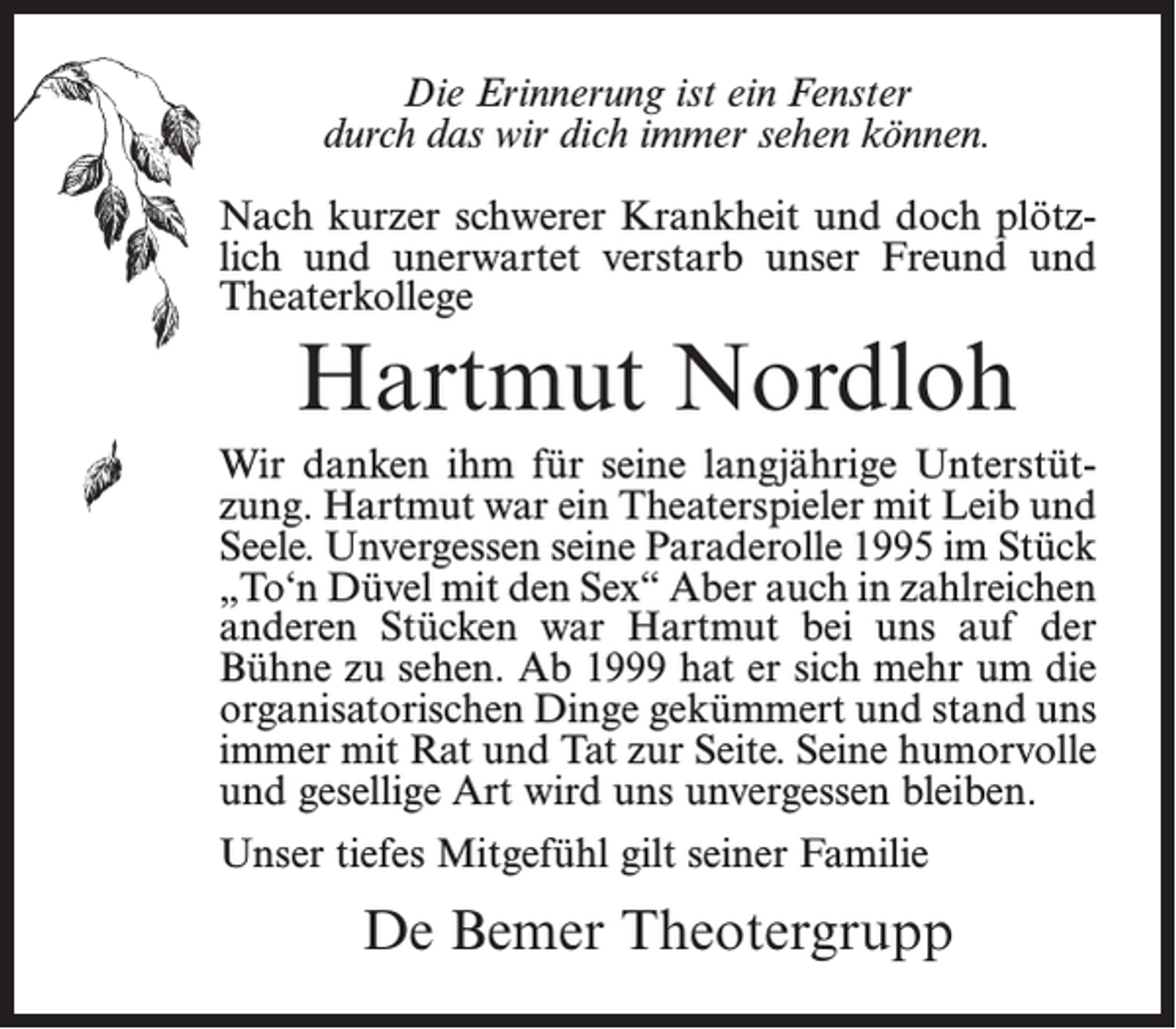 <p>Die Erinnerung ist ein Fenster<br />durch das wir dich immer sehen können.<br />Nach kurzer schwerer Krankheit und doch plötzlich und unerwartet verstarb unser Freund und<br />Theaterkollege</p><p>Hartmut Nordloh<br />Wir danken ihm für seine langjährige Unterstützung. Hartmut war ein Theaterspieler mit Leib und<br />Seele. Unvergessen seine Paraderolle 1995 im Stück<br />„To‘n Düvel mit den Sex“ Aber auch in zahlreichen<br />anderen Stücken war Hartmut bei uns auf der<br />Bühne zu sehen. Ab 1999 hat er sich mehr um die<br />organisatorischen Dinge gekümmert und stand uns<br />immer mit Rat und Tat zur Seite. Seine humorvolle<br />und gesellige Art wird uns unvergessen bleiben.<br />Unser tiefes Mitgefühl gilt seiner Familie</p><p>De Bemer Theotergrupp</p>