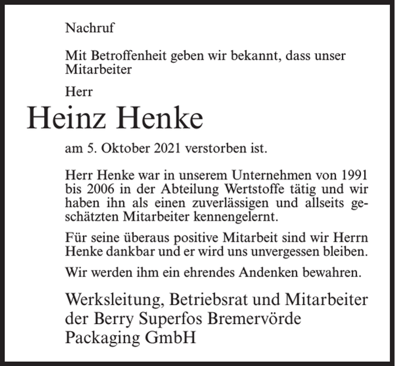 <p>Nachruf<br />Mit Betroffenheit geben wir bekannt, dass unser<br />Mitarbeiter<br />Herr</p><p>Heinz Henke<br />am 5. Oktober 2021 verstorben ist.<br />Herr Henke war in unserem Unternehmen von 1991<br />bis 2006 in der Abteilung Wertstoffe tätig und wir<br />haben ihn als einen zuverlässigen und allseits geschätzten Mitarbeiter kennengelernt.<br />Für seine überaus positive Mitarbeit sind wir Herrn<br />Henke dankbar und er wird uns unvergessen bleiben.<br />Wir werden ihm ein ehrendes Andenken bewahren.</p><p>Werksleitung, Betriebsrat und Mitarbeiter<br />der Berry Superfos Bremervörde<br />Packaging GmbH</p>