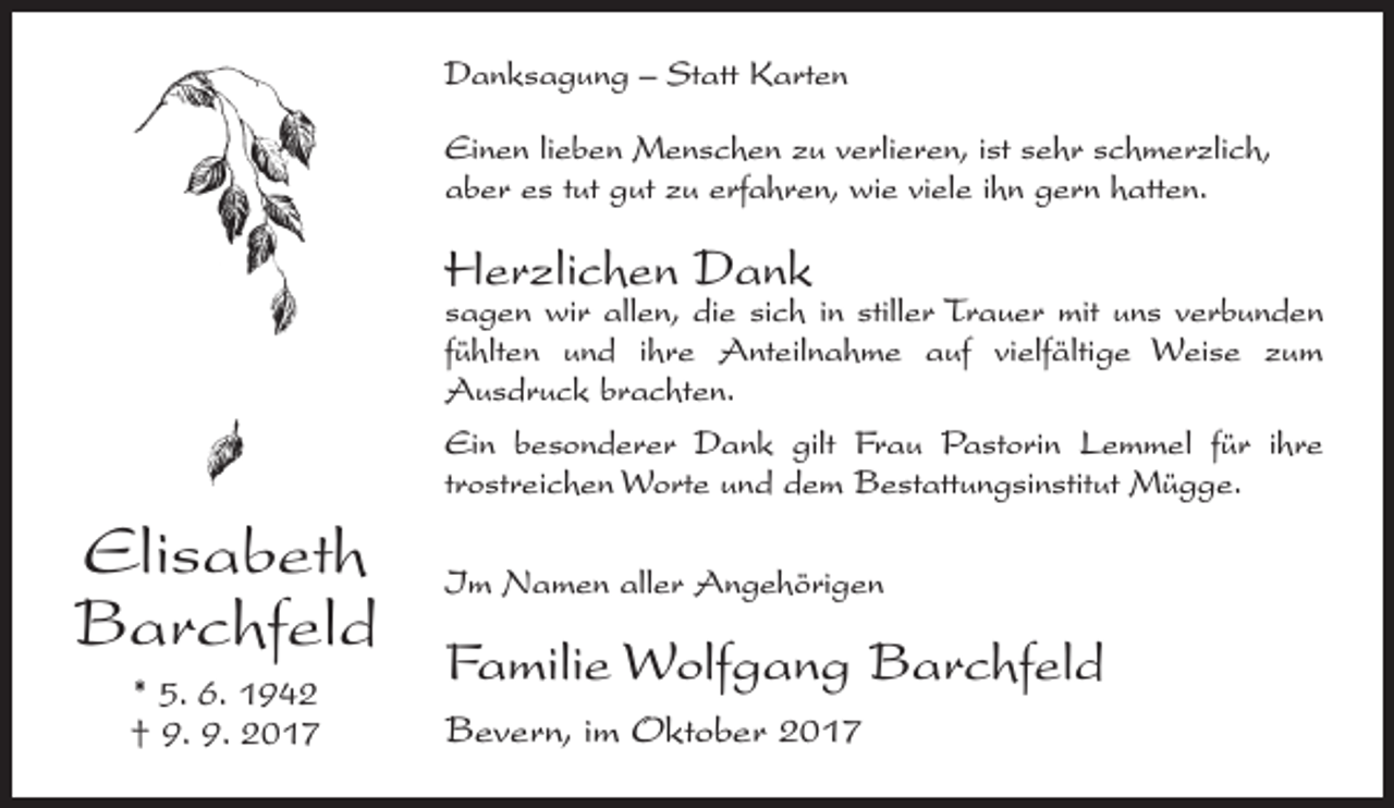 <p>Danksagung – Statt Karten<br />Einen lieben Menschen zu verlieren, ist sehr schmerzlich,<br />aber es tut gut zu erfahren, wie viele ihn gern hatten.</p><p>Herzlichen Dank</p><p>sagen wir allen, die sich in stiller Trauer mit uns ­verbunden<br />fühlten und ihre Anteilnahme auf vielfältige Weise zum<br />­Ausdruck brachten.<br />Ein besonderer Dank gilt Frau Pastorin Lemmel für ihre<br />­trostreichen Worte und dem Bestattungsinstitut Mügge.</p><p>Elisabeth<br />Barchfeld<br />* 5. 6. 1942<br />† 9. 9. 2017</p><p>Im Namen aller Angehörigen</p><p>Familie Wolfgang Barchfeld<br />Bevern, im Oktober 2017</p>